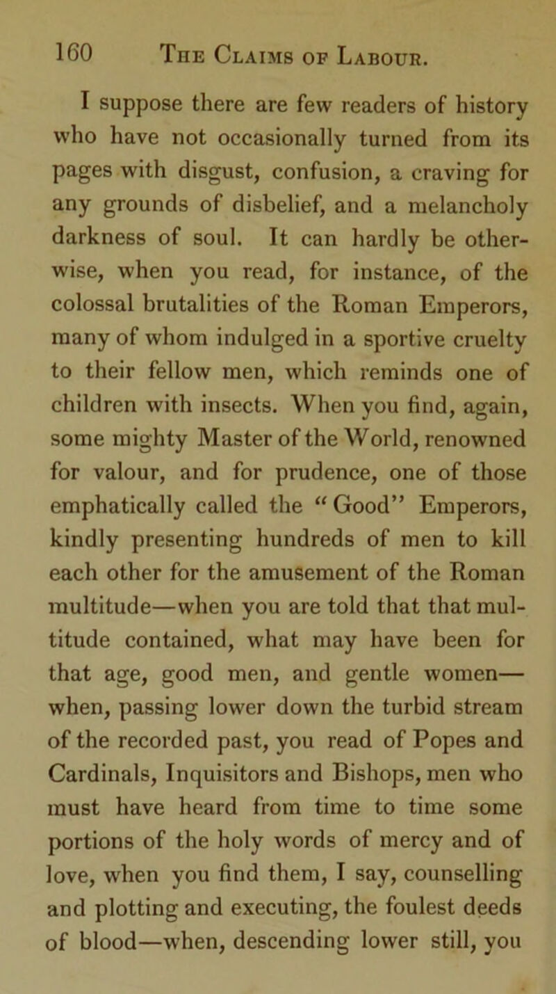 I suppose there are few readers of history who have not occasionally turned from its pages with disgust, confusion, a craving for any grounds of disbelief, and a melancholy darkness of soul. It can hardly be other- wise, when you read, for instance, of the colossal brutalities of the Roman Emperors, many of whom indulged in a sportive cruelty to their fellow men, which reminds one of children with insects. When you find, again, some mighty Master of the World, renowned for valour, and for prudence, one of those emphatically called the “ Good” Emperors, kindly presenting hundreds of men to kill each other for the amusement of the Roman multitude—when you are told that that mul- titude contained, what may have been for that age, good men, and gentle women— when, passing lower down the turbid stream of the recorded past, you read of Popes and Cardinals, Inquisitors and Bishops, men who must have heard from time to time some portions of the holy words of mercy and of love, when you find them, I say, counselling and plotting and executing, the foulest deeds of blood—when, descending lower still, you