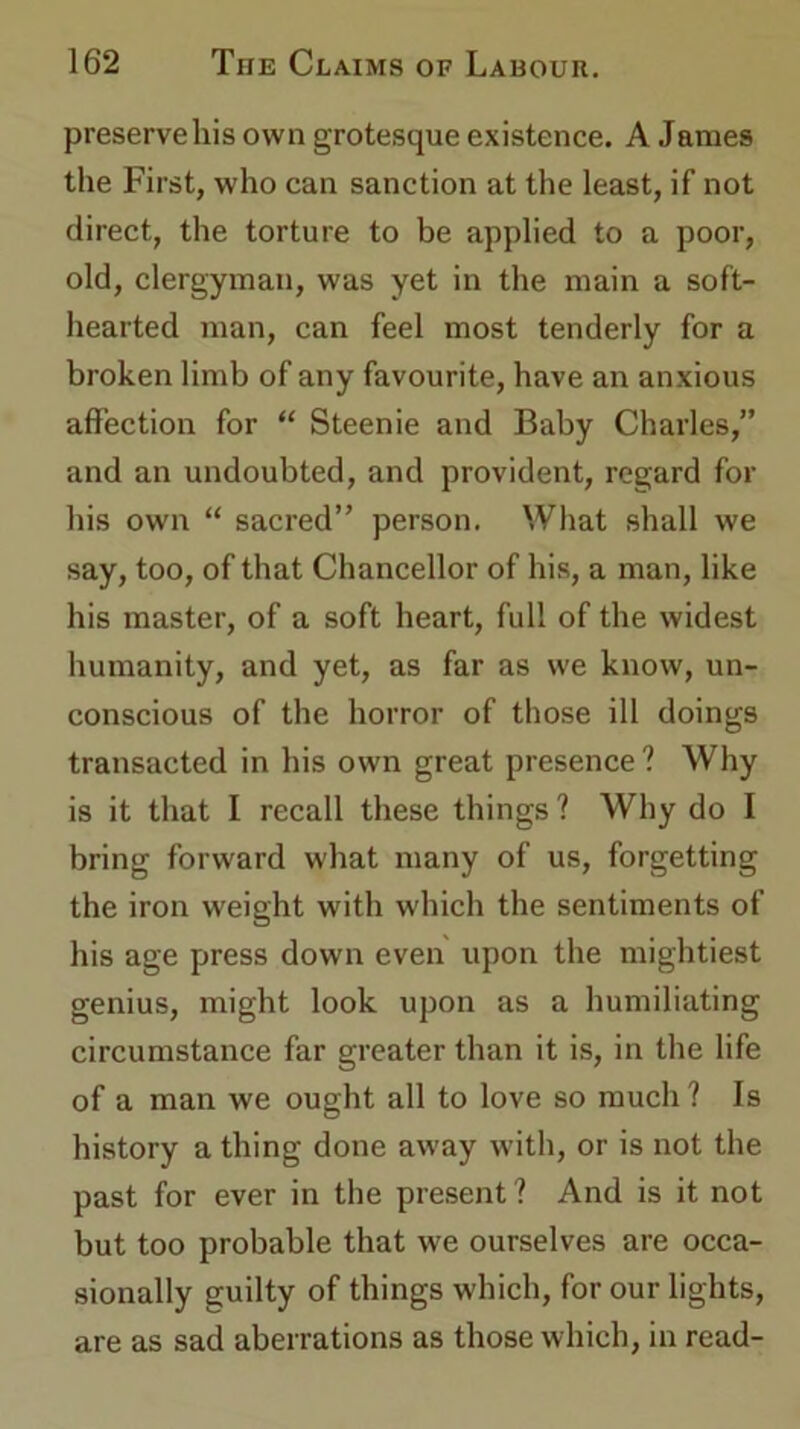 preserve his own grotesque existence. A James the First, who can sanction at the least, if not direct, the torture to be applied to a poor, old, clergyman, was yet in the main a soft- hearted man, can feel most tenderly for a broken limb of any favourite, have an anxious affection for “ Steenie and Baby Charles,” and an undoubted, and provident, regard for his own “ sacred” person. What shall we say, too, of that Chancellor of his, a man, like his master, of a soft heart, full of the widest humanity, and yet, as far as we know, un- conscious of the horror of those ill doings transacted in his own great presence ? Why is it that I recall these things ? Why do I bring forward what many of us, forgetting the iron weight with which the sentiments of his age press down even upon the mightiest genius, might look upon as a humiliating circumstance far greater than it is, in the life of a man we ought all to love so much ? Is history a thing done away with, or is not the past for ever in the present ? And is it not but too probable that we ourselves are occa- sionally guilty of things which, for our lights, are as sad aberrations as those which, in read-