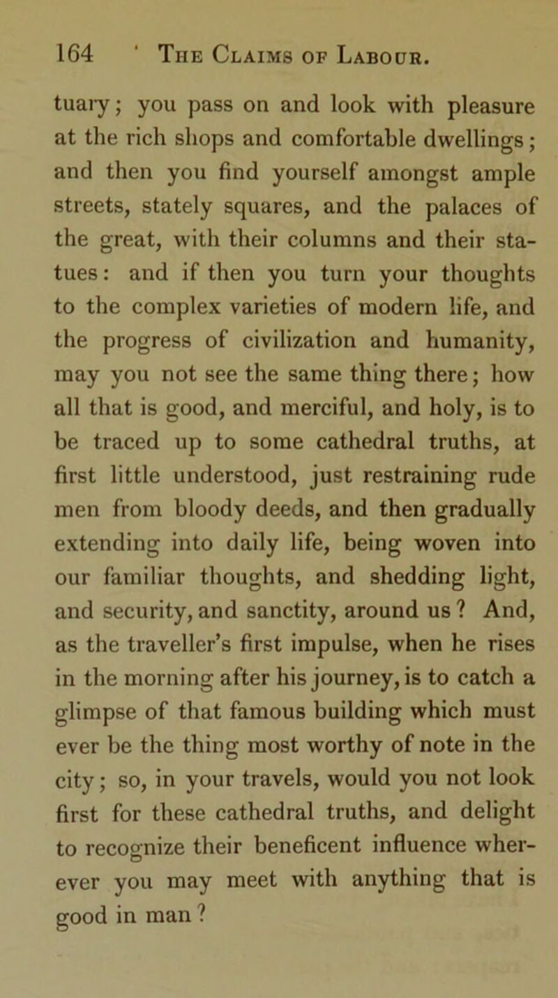 tuary; you pass on and look with pleasure at the rich shops and comfortable dwellings; and then you find yourself amongst ample streets, stately squares, and the palaces of the great, with their columns and their sta- tues : and if then you turn your thoughts to the complex varieties of modern life, and the progress of civilization and humanity, may you not see the same thing there; how all that is good, and merciful, and holy, is to be traced up to some cathedral truths, at first little understood, just restraining rude men from bloody deeds, and then gradually extending into daily life, being woven into our familiar thoughts, and shedding light, and security, and sanctity, around us ? And, as the traveller’s first impulse, when he rises in the morning after his journey, is to catch a glimpse of that famous building which must ever be the thing most worthy of note in the city; so, in your travels, would you not look first for these cathedral truths, and delight to recoonize their beneficent influence wher- ever you may meet with anything that is good in man ?