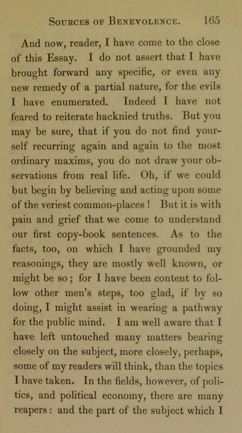 And now, reader, I have come to the close of this Essay. I do not assert that I have brought forward any specific, or even any new remedy of a partial nature, for the evils I have enumerated. Indeed I have not feared to reiterate hacknied truths. But you may be sure, that if you do not find your- self recurring again and again to the most ordinary maxims, you do not draw your ob- servations from real life. Oh, if we could but begin by believing and acting upon some of the veriest common-places ! But it is with pain and grief that we come to understand our first copy-book sentences. As to the facts, too, on which I have grounded my reasonings, they are mostly well known, or might be so ; for I have been content to fol- low other men’s steps, too glad, if by so doing, I might assist in wearing a pathway for the public mind. I am well aware that I have left untouched many matters bearing closely on the subject, more closely, perhaps, some of my readers will think, than the topics I have taken. In the fields, however, of poli- tics, and political economy, there are many reapers: and the part of the subject which I