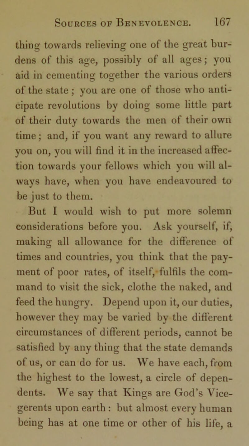 thing towards relieving one of the great bur- dens of this age, possibly of all ages; you aid in cementin'! together the various orders of the state ; you are one of those who anti- cipate revolutions by doing some little part of their duty towards the men of their own time; and, if you want any reward to allure you on, you will find it in the increased affec- tion towards your fellows which you will al- ways have, when you have endeavoured to be just to them. But I would wish to put more solemn considerations before you. Ask yourself, if, making all allowance for the difference of times and countries, you think that the pay- ment of poor rates, of itself,-fulfils the com- mand to visit the sick, clothe the naked, and feed the hungry. Depend upon it, our duties, however they may be varied by the different circumstances of different periods, cannot be satisfied by any thing that the state demands of us, or can do for us. We have each, from the highest to the lowest, a circle of depen- dents. We say that Kings are God’s Vice- gerents upon earth : but almost every human being has at one time or other of his life, a