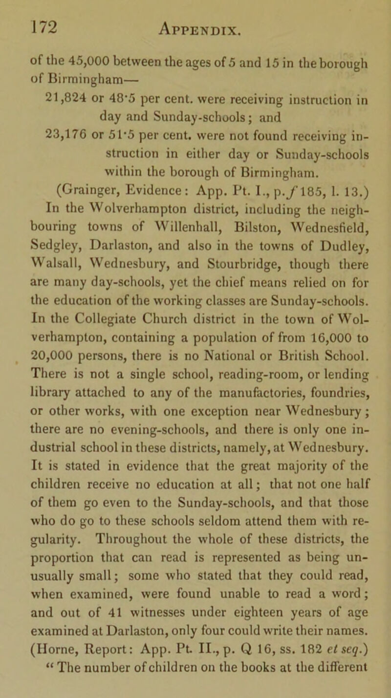 of the 45,000 between the ages of 5 and 15 in the borough of Birmingham— 21,824 or 48'5 per cent, were receiving instruction in day and Sunday-schools; and 23,176 or 51'5 per cent, were not found receiving in- struction in either day or Sunday-schools within the borough of Birmingham. (Grainger, Evidence: App. Pt. I., p./185, 1. 13.) In the Wolverhampton district, including the neigh- bouring towns of Willenhall, Bilston, Wednesfield, Sedgley, Darlaston, and also in the towns of Dudley, Walsall, Wednesbury, and Stourbridge, though there are many day-schools, yet the chief means relied on for the education of the working classes are Sunday-schools. In the Collegiate Church district in the town of Wol- verhampton, containing a population of from 16,000 to 20,000 persons, there is no National or British School. There is not a single school, reading-room, or lending library attached to any of the manufactories, foundries, or other works, with one exception near Wednesbury; there are no evening-schools, and there is only one in- dustrial school in these districts, namely, at Wednesbury. It is stated in evidence that the great majority of the children receive no education at all; that not one half of them go even to the Sunday-schools, and that those who do go to these schools seldom attend them with re- gularity. Throughout the whole of these districts, the proportion that can read is represented as being un- usually small; some who stated that they could read, when examined, were found unable to read a word ; and out of 41 witnesses under eighteen years of age examined at Darlaston, only four could write their names. (Horne, Report: App. Pt. II., p. Q 16, ss. 182 etseg.) “ The number of children on the books at the different
