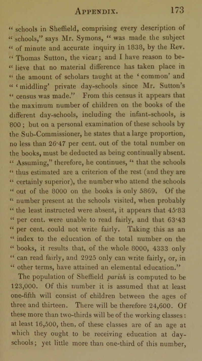 “ schools in Sheffield, comprising every description of “ schools, says Mr. Symons, “ was made the subject “ of minute and accurate inquiry in 1838, by the Rev. “ Thomas Sutton, the vicar; and I have reason to be- “ lieve that no material difference has taken place in “ the amount of scholars taught at the ‘ common’ and “ * middling’ private day-schools since Mr. Sutton’s “ census was made.” From this census it appears that the maximum number of children on the books of the different day-schools, including the infant-schools, is 800 ; but on a personal examination of these schools by the Sub-Commissioner, he states that a large proportion, no less than 26-47 per cent, out of the total number on the books, must be deducted as being continually absent. “ Assuming,” therefore, he continues, “ that the schools “ thus estimated are a criterion of the rest (and they are “ certainly superior), the number who attend the schools “ out of the 8000 on the books is only 5869. Of the “ number present at the schools visited, when probably “ the least instructed were absent, it appears that 45‘83 “ per cent, were unable to read fairly, and that 63-43 “ per cent, could not write fairly. Taking this as an “ index to the education of the total number on the “ books, it results that, of the whole 8000, 4333 only “ can read fairly, and 2925 only can write fairly, or, in “ other terms, have attained an elemental education. The population of Sheffield parish is computed to be 123,000. Of this number it is assumed that at least one-fifth will consist of children between the ages of three and thirteen. There will be therefore 24,600. Of these more than two-thirds will be of the working classes: at least 16,500, then, of these classes are of an age at which they ought to be receiving education at day- schools; yet little more than one-third of this number,