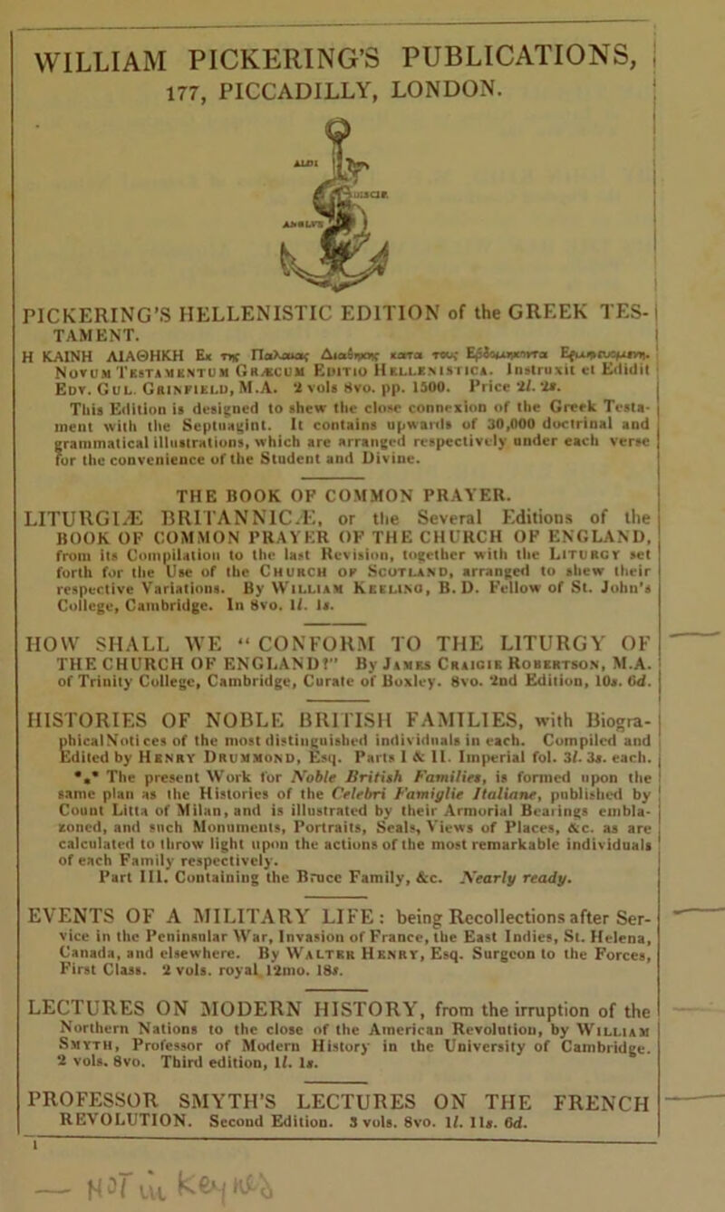 WILLIAM PICKERING’S PUBLICATIONS, I 177, PICCADILLY, LONDON. PICKERING'S HELLENISTIC EDITION of the GREEK TES-I TAM ENT. H KAINH A1A0HKH Ex t* TloiKoucu; Aia5n*»f xatTa tow E^inuivtnvra Novum Tbstamkntum Grjkcuji Emtio Hellenistic*. lnstruxit et Edidit Edv. Gul. Grinfield, M.A. *2 vols 8vo. pp. 1500. Price 'll. ‘Is. This Edition is designed to shew the close connexion of the Greek Testa* | ment with the Septuagint. It contains upwards of 30,000 doctrinal and . grammatical illustrations, which are arranged respectively under each verse J for the convenience of the Student and Divine. THE BOOK OF COMMON PRAYER. LITURGI.dE BRITAN N 1C.E, or the Several Editions of the BOOK OF COMMON PRAYER OF THE CHURCH OF ENGLAND, from its Compilation to the last Revision, together with the Liturgy set forth for the Use of the Church of Scotland, arranged to shew their respective Variations. By William Keelino, B. D. Fellow of St. John’s College, Cambridge. In 8vo. 1/. Is. HOW SHALL WE “ CONFORM TO THE LITURGY OF THE CHURCH OF ENGLAND?'’ By James Craigir Robertson, M.A. of Trinity College, Cambridge, Curate of Boxley. 8vo. ‘2nd Edition, 10*. 0d. HISTORIES OF NOBLE BRITISH FAMILIES, with Biogra- | nhicalN'oti ces of the most distinguished individuals in each. Compiled and Edited by Henry Drummond, Esq. Parts I A: 11. Imperial fol. 3/. 3*. each, j •»* The present Work for Noble British Families, is formed upon the same plan as the Histories of the Celebri Famiylie Jtaliane, published by 1 Count Litta of Milan, and is illustrated by their Armorial Beatings embla- j zoned, and such Monuments, Portraits, Seals, Views of Places, &c. as are J calculated to throw light upon the actions of the most remarkable individuals | of each Family respectively. Part III. Containing the Bruce Family, See. Nearly ready. EVENTS OF A MILITARY LIFE: being Recollections after Ser- vice in the Peninsular War, Invasion of France, the East Indies, St. Helena, Canada, and elsewhere. By Walter Henry, Esq. Surgeon to the Forces, First Class. ‘2 vols. royal. 12mo. 18*. LECTURES ON MODERN HISTORY, from the irruption of the Northern Nations to the close of the American Revolution, by William Smyth, Professor of Modern History in the University of Cambridge. ‘2 vols. 8vo. Third edition, ll. 1*. PROFESSOR SMYTH’S LECTURES ON THE FRENCH REVOLUTION. Second Edition. 3 vols. 8vo. 1/. 11*. 6d. i