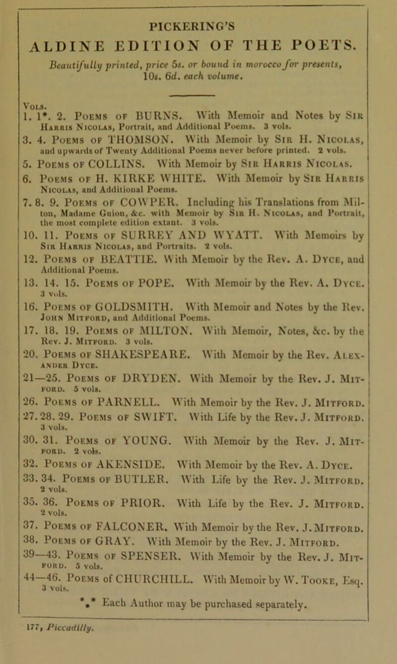 ALDINE EDITION OF THE POETS. Beautifully printed, price 5s. or bound in morocco for presents, 10s. 6d. each volume. Vols. 1. 1*. 2. Poems of BURNS. With Memoir and Notes by Sir Harris Nicolas. Portrait, and Additional Poems. 3 vols. 3. 4. Poems of THOMSON. With Memoir by Sir H. Nicolas, and upwards of Twenty Additional Poems never before printed. 2 vols. 5. Poems of COLLINS. With Memoir by Sir Harris Nicolas. 6. Poems of H. KIRKE WHITE. With Memoir by Sir Harris Nicolas, and Addilional Poems. 7. 8. 9. Poems of COWPER. Including his Translations from Mil- ton, Madame Guion, &c. with Memoir by Sir H. Nicolas, and Portrait, the most complete edition extant. 3 vols. 10. 11. Poems of SURREY AND WYATT. With Memoirs by Sir Harris Nicolas, and Portraits. 2 vols. 12. Poems of BEATTIE. With Memoir by the Rev. A. Dyce, and Additional Poems. 13. 14. 15. Poems of POPE. With Memoir by the Rev. A. Dyce. 3 vols. 16. Poems of GOLDSMITH. With Memoir and Notes by the llev. John Mitforo, and Additional Poems. 17. 18. 19. Poems of MILTON. With Memoir, Notes, &c. by the Rev. J. Mitforo. 3 vols. 20. Poems of SHAKESPEARE. With Memoir by the Rev. Alex- ander Dyce. 21—25. Poems of DRYDEN. With Memoir by the Rev. J. Mit- FORD. 5 VOls. 26. Poems of PARNELL. With Memoir by the Rev. J. Mitforo. 27.28.29. Poems of SWIFT. With Life by the Rev. J. Mitford. 3 vols. 30. 31. Poems of YOUNG. With Memoir by the Rev. J. Mit- FORU. 2 vols. 32. Poems of AKENSIDE. With Memoir by the Rev. A. Dyce. 33. 34. Poems of BUTLER. With Life by the Rev. J. Mitford. 2 vols. 35. 36. Poems of PRIOR. With Life by the Rev. J. Mitford. 2 vols. 37. Poems of FALCONER. With Memoir by the Rev. .1. Mitford. 38. Poems of GRAY. With Memoir by the Rev. J. Mitford. 43. Poems of SPENSER. With Memoir by the Rev. J. Mit- FOKD. 5 Vols. 44—46.^ Poems of CHURCHILL. With Memoir by W. Tooke, Esq. Each Author may be purchased separately.