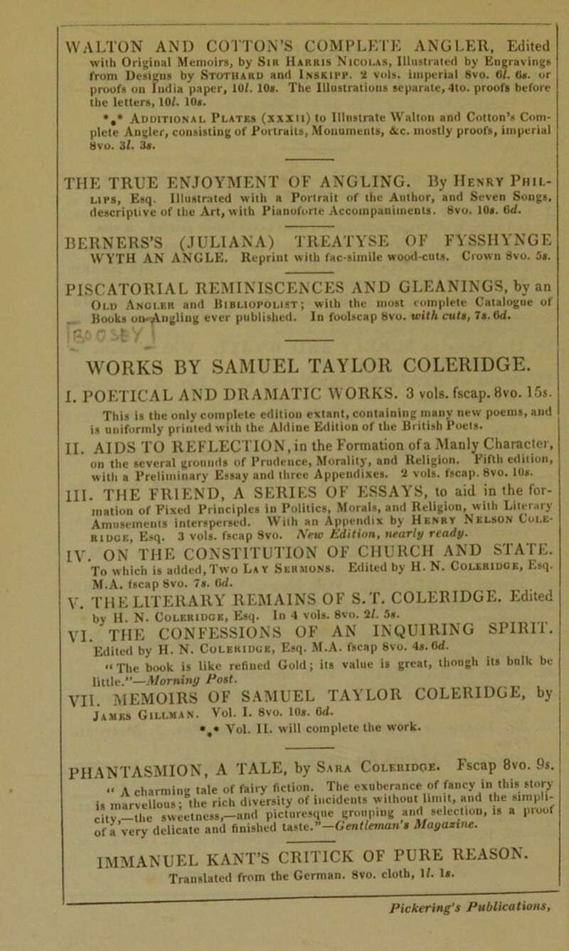 WALTON AND COTTON’S COMPLETE ANGLER, Edited with Original Memoirs, by Sir Harris Nicolas, Illustrated by Engravings from Designs by Stotharu and Inskipp. 2 vols. imperial 8vo. 6/. G*. or proofs on India paper, 10/. 10*. The Illustrations separate, 4to. proofs before the letters, 10/. 10*. •,* Additional Plates (xxxii) to Illustrate Walton and Cotton’s Com- plete Angler, consisting of Portraits, Monuments, &c. mostly proofs, imperial Svo. 3/. 3*. THE TRUE ENJOYMENT OF ANGLING. By Henry Phil- lips, Esq. Illustrated with a Portrait of the Author, and Seven Songs, descriptive of the Art, with Pianoforte Accompaniments. Svo. 10s. (id. BERNERS’S (JULIANA) TREATYSE OF FYSSIIYNGE WYTH AN ANGLE. Reprint with fac-simile wood-cuts. Crown Svo. Ss. PISCATORIAL REMINISCENCES AND GLEANINGS, by an Old Angi.er and Bibliopolist; with the most complete Catalogue of Books on-angling ever published. In foolscap 8vo. with cuts, 7s. Gd. iiiocstyT WORKS BY SAMUEL TAYLOR COLERIDGE. I. POETICAL AND DRAMATIC WORKS. 3 vols. fscap. 8vo. 15s. This is the onlv complete edition extant, containing many new poems, and is uniformly printed with the Aldiue Edition of the British Poets. II. AIDS TO REFLECTION, in the Formation of a Manly Character, on the several grounds of Prudence, Morality, and Religion, fifth edilion, with a Preliminary Essay and three Appendixes. 2 vols. fscap. 8vo. 1(1*. III. THE FRIEND, A SERIES OF ESSAYS, to aid in the for- mation of Fixed Principles in Politics, Morals, and Religion, with Literary Amusements interspersed. With an Appendix by Henry Nelson Cole- r I doe. Esq. 3 vols. fscap Svo. New Edition, nearly ready. IV. ON THE CONSTITUTION OF CHURCH AND STATE. To which is added,Two Lav Skrjions. Edited by H. N. Coleridge, Esq. M.A. fscap 8vo. 7*. Gd. V. THE LITERARY REMAINS OF S.T. COLERIDGE. Edited by H. N. Coleridge, Esq. In 4 vols. Svo. 2/. 5*. VI. THE CONFESSIONS OF AN INQUIRING SPIRIT. Edited by H. N. Coleridge, Esq. M.A. fscap Svo. 4a.(Id. «The book is like refined Gold; its value is great, though its bulk be little.”—Morning Post. VII. MEMOIRS OF SAMUEL TAYLOR COLERIDGE, by James Gillman. Vol. I. 8vo. 10*. Gd. *#* Vol. II. will complete the work. PHANTASMION, A TALE, by Sara Coleridge. Fscap 8vo. 9s. A charmino tale of fairy fiction. The exuberance of fancy in this story is marvellous; the rich diversity of Incidents without limit, and the simpli- city —the sweetness,—and picturesque grouping and selection, is a pioof of a very delicate and finished Vuste.-Gentleman a Magazine. IMMANUEL KANT’S CRITICK OF PURE REASON. Translated from the German. Svo. cloth, if. la.
