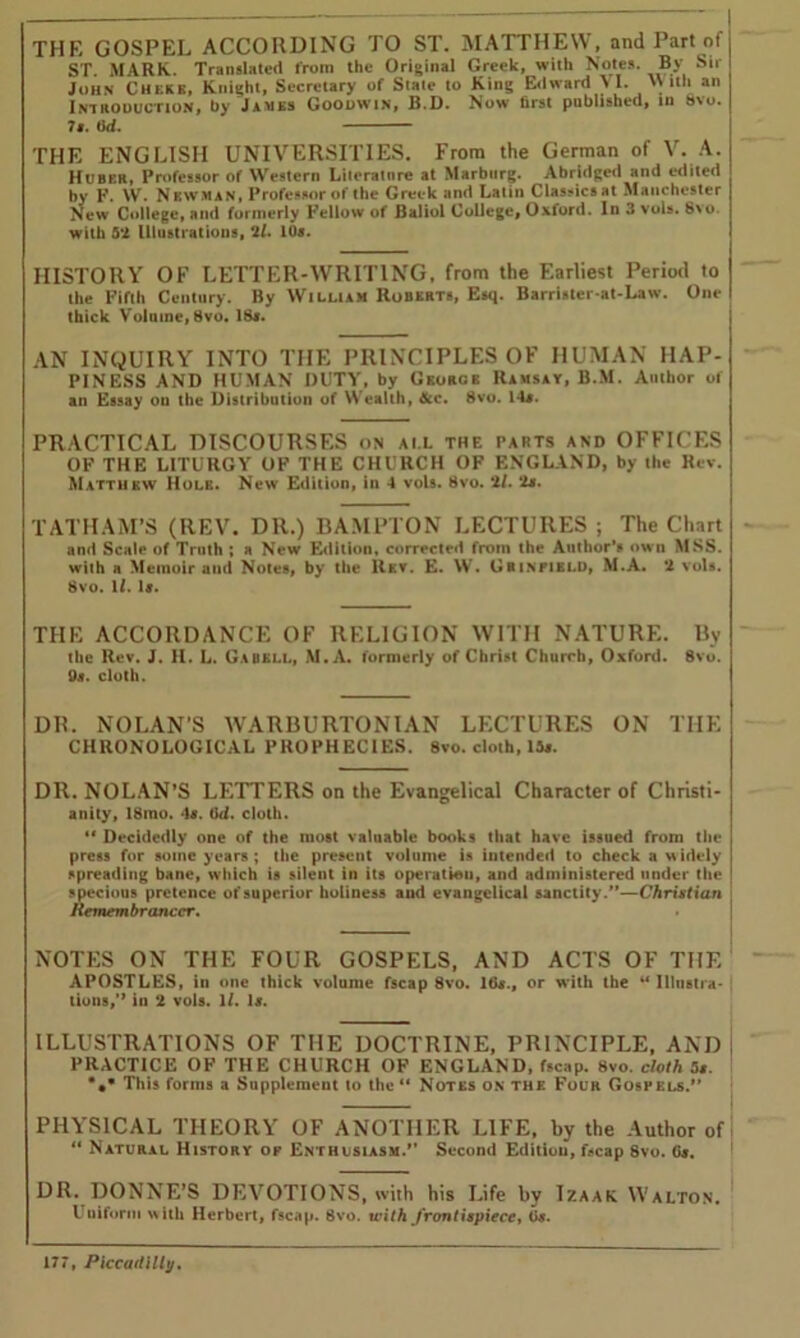 THE GOSPEL ACCORDING to ST. MATTHEW, and Part of ST MARK. Translated from the Original Greek, with Notes. By Sir John Cheek, Knight, Secretary of State to King Edward \I. With an Introduction, by James Goodwin, B.D. Now first published, in 8vo. 7s. 0d. THE ENGLISH UNIVERSITIES. From the German of V. A. Huber, Professor of Western Literature at Marburg. Abridged and edited by F. \V. Newman, Professor of the Greek and Latin Classics at Manchester New College, and formerly Fellow of Baliol College, Oxford. In 3 vols. 8\o. with 5*2 Illustrations, 2l. 10s. HISTORY OF LETTER-WRITING, from the Earliest Period to the Fifth Century. By William Roberts, Esq. Barrister-at-Law. One thick Volume, 8vo. 18a. AN INQUIRY INTO THE PRINCIPLES OF HUMAN HAP- PINESS AND HUMAN DUTY, by George Ramsay, B.M. Author of an Essay ou the Distribution of Wealth, &c. 8vo. 14a. PRACTICAL DISCOURSES on ai l the parts and OFFICES OF THE LITURGY OF THE CHURCH OF ENGLAND, by the Rev. Matthew Hole. New Edition, in 4 vols. 8vo. 21. 2m. TATHAM’S (REV. DR.) HAMPTON LECTURES ; The Chart and Scale of Truth ; a New Edition, corrected from the Author’s own MSS. with a Memoir and Notes, by the Rev. E. W. Grinfield, M.A. *2 vols. 8vo. U. la. THE ACCORDANCE OF RELIGION WITH NATURE. By the Rev. J. H. L. Gabell, M.A. formerly of Christ Church, Oxford. 8vo. 0a. cloth. DR. NOLAN'S WARBURTONIAN LECTURES ON THE CHRONOLOGICAL PROPHECIES. 8vo. cloth, 13a. DR. NOLAN’S LETTERS on the Evangelical Character of Christi- anity, 18mo. 4a. 6d. cloth. “ Decidedly one of the most valuable books that have issued from the press for some years; the present volume is intended to check a widely spreading bane, which is silent in its operation, and administered under the specious pretence of superior holiness and evangelical sanctity.”—Christian Remembrancer. NOTES ON THE FOUR GOSPELS, AND ACTS OF THE APOSTLES, in one thick volume fscap 8vo. Ida., or with the “ Illustra- tions,” in 2 vols. 11. la. ILLUSTRATIONS OF THE DOCTRINE, PRINCIPLE, AND PRACTICE OF THE CHURCH OF ENGLAND, fscap. 8vo. cloth 5». *.* This forms a Supplement lo tho“ Notes on the Four Gospels.’’ PHYSICAL THEORY OF ANOTHER LIFE, by the Author of “ Natural History of Enthusiasm.” Second Edition, fscap 8vo. Gj. DR. DONNE’S DEVOTIONS, with his Life hy Izaak Walton. Uniform with Herbert, fscap. 8vo. with frontispiece, Ca.