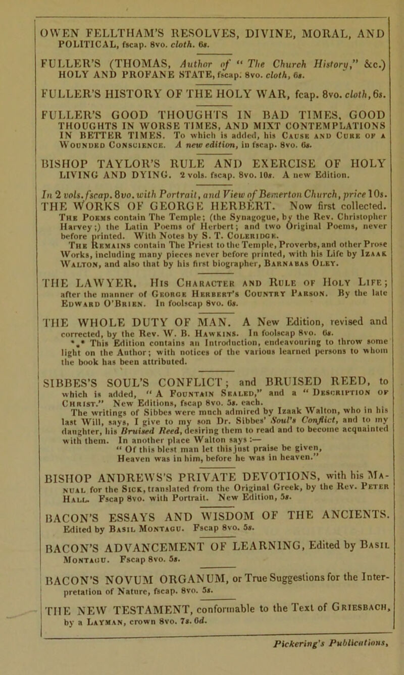 OWEN FELLTHAM’S RESOLVES, DIVINE, MORAL, AND POLITICAL, fscap. 8vo. cloth. 6a. FULLER’S (THOMAS, Author of “ The Church History, &c.) HOLY AND PROFANE STATE, fscap. 8vo. cloth, 6s. FULLER’S HISTORY OF THE HOLY WAR, leap. 8vo. cloth,6s. FULLER’S GOOD THOUGHTS IN RAD TIMES, GOOD THOUGHTS IN WORSE TIMES, AND MI XT CONTEMPLATIONS IN BETTER TIMES. To which is added, his Cause and Cuke of a Wounded Conscience. A new edition, iu fscap. 8vo. 6». BISHOP TAYLOR’S RULE AND EXERCISE OF HOLY LIVING AND DYING. 2 vols. fscap. 8vo. 10s. A new Edition. In 2 vols. fscap. 8uo. with Portrait, anil View of Becierton Church, price 10s. the Works of george Herbert. Now first collected. The Poems contain The Temple; (the Synagogue, by the Rev. Christopher Harvey;) the Latin Poems of Herbert; and two Original Poems, never before printed. With Notes by S. T. Coleridck. The Remains contain The Priest to the Temple, Proverbs, and other Prose Works, including many pieces never before printed, with his Life by Izaar Walton, and also that by his first biographer, Barnabas Oley. THE LAWYER. His Character and Rule of Holy Life; after the manner of CKonGK Herbert’s Country Parson. By the late Edward O'Bkibn. In foolscap 8vo. 6s. THE WHOLE DUTY OF MAN. A New Edition, revised and corrected, by the Rev. W. B. Hawkins. lit foolscap 8vo. 0#. This Edition contains an Introduction, endeavouring to throw some light on the Author; with notices of the various learned persons to whom the book has been attributed. SIBBES’S SOUL’S CONFLICT; and BRUISED REED, to which is added, “ A Fountain Sbaled,” and a “ Description op Christ.*’ New Editions, fscap 8vo. 5*. each. The writings of Sibbes were much admired by Izaak Walton, who in his last Will, says, I give to my son Dr. Sibbes* A'ouVh Conflict, and to my daughter, his Bruised Heed, desiring them to read and to become acquainted w ith them. In another place Walton says :— “ Of this blest man let this just praise be given, Heaven was in him, before he was in heaven.” BISHOP ANDREWS’S PRIVATE DEVOTIONS, with his Ma- nual for the Sick, translated from the Original Greek, by the Rev. Peter Hall. Fscap 8vo. with Portrait. New Edition, 5s. BACON’S ESSAYS AND WISDOM OF THE ANCIENTS. Edited by Basil Montagu. Fscap 8vo. 5s. BACON’S ADVANCEMENT OF LEARNING, Edited by Basil Montaou. Fscap 8vo. 5a. BACON’S NOVUM ORGANUM, or True Suggestions for the Inter- pretation of Nature, fscap. 8vo. 5*. THE NEW TESTAMENT, conformable to the Text of Griesbach, , by a Layman, crown 8vo. 7s. 0d.