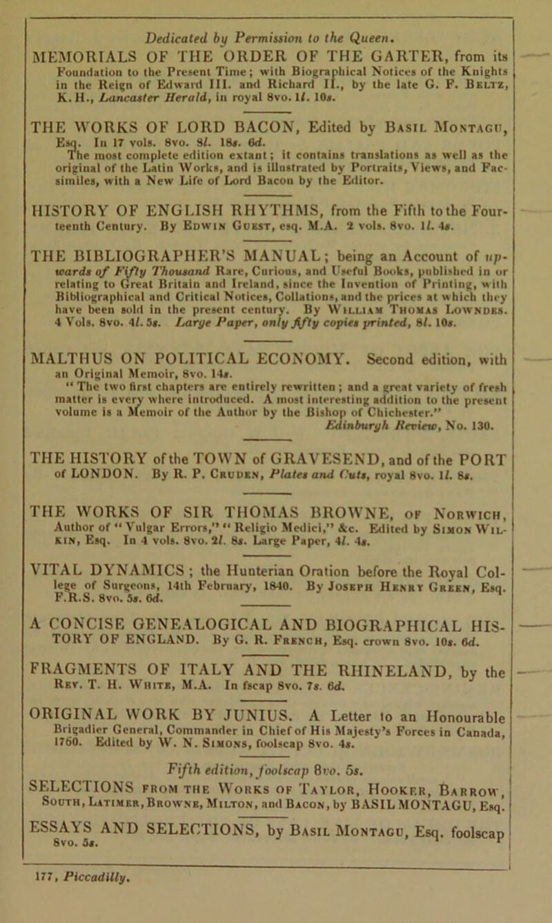 Dedicated by Permission to the Queen. MEMORIALS OF THE ORDER OF THE GARTER, from its Foundation to the Present Time; with Biographical Notices of the Knights in the Reign of Edward III. and Richard II., by the late G. F. Beltz, K. H., Lancaster Herald, in royal 8vo. it. 10*. THE WORKS OF LORD BACON, Edited by Basil Montagu, Esq. In 17 vols. 8vo. 91. 18*. Od. The most complete edition extant; it contains translations as well as the original of the Latin Works, and is illustrated by Portraits, Views, and Fac- similes, with a New Life of Lord Bacon by the Editor. HISTORY OF ENGLISH RHYTHMS, from the Fifth to the Four- teenth Century. By Edwin Guest, esq. M.A. 2 vols. 8vo. ll. 4*. THE BIBLIOGRAPHER’S MANUAL; being an Account of up- wards of Fifty Thousand Rare, Curious, and Useful Books, published in or relating to Great Britain and Ireland, since the Invention of Printing, with Bibliographical and Critical Notices, Collations, and the prices at which they have been sold in the present century. By YVilliam Thomas Lowndes. 4 Vols. 8vo. 4/. 5s. Large Paper, only fifty copies printed, 8/. 10*. MALTHUS ON POLITICAL ECONOMY. Second edition, with an Original Memoir, 8vo. 14*. “ The two first chapters are entirely rewritten ; and a great variety of fresh matter is every where introduced. A most interesting addition to the present volume is a Memoir of the Author by the Bishop of Chichester. Edinburgh Review, No. 130. THE HISTORY of the TOWN of GRAVESEND, and of the PORT of LONDON. By R. P. Cruden, Plates and Cuts, royal 8vo. 1/. 8*. THE WORKS OF SIR THOMAS BROWNE, of Norwich, Author of “Vulgar Errors,” “ Rcligio Medici,” &c. Edited by Simon Wil- kin, Esq. In 4 vols. 8vo. ll. 8s. Large Paper, 4/. 4*. VITAL DYNAMICS ; the Hunterian Oration before the Royal Col- lege of Surgeons, 14th February, 1840. By Joseph Henry Green, Esq. F.R.S. 8vo. 58. 6d. A CONCISE GENEALOGICAL AND BIOGRAPHICAL HIS- TORY OF ENGLAND. By G. R. French, Esq. crown 8vo. 10s. 6d. FRAGMENTS OF ITALY AND THE RHINELAND, by the Rev. T. H. White, M.A. In fscap 8vo. 7*. 6d. ORIGINAL WORK BY JUNIUS. A Letter lo an Honourable Brigadier General, Commander in Chief of His Majesty’s Forces in Canada, 1760. Edited by W. N. Simons, foolscap 8vo. 4*. Fifth edition, foolscap 8»:o. 5s. SELECTIONS from the Works of Taylor, Hooker, Barrow, South, Latimer,Browne, Milton, and Bacon, by BASIL MONTAGU, Esq! ESSAYS AND SELECTIONS, by Basil Montagu, Esq. foolscap