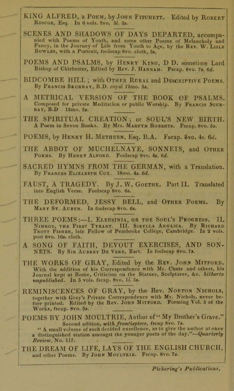 KING ALFRED, a Poem, by John Fitchett. Edited by Robert IIoscok, Esq. In 0 vols. 8vo. 31. 3ar. SCENES AND SHADOWS OF DAYS DEPARTED, accompa- nied wilh Poems of Youth, and some other Poems of Melancholy and Fancy, in the Journey of Life from Youth to Age, by the Rev. W. Lisle Bowles, with a Portrait, foolscap 8vo. cloth, 5s. POEMS AND PSALMS, by Henry Kino, D D. sometime Lord Bishop of Chichester, Edited by Rev. J. Hannah. Fscap. 8vo. 7s. lid. BIDCOMBE HILL; with Other Rural and Descriptive Poems. | By Francis Skurray, B.D. royal 12mo. 5s. A METRICAL VERSION OF THE BOOK OF PSALMS. Composed for private Meditation or public Worship. By Francis Scur- I ray, B.D 12mo. 5s. _____ I THE SPIRITUAL CREATION; or SOUL’S NEW BIRTH. A Poem in Seven Books. By Mrs. Martyn Roberts. Fscap. 8vo. 5s. — POEMS, by Henry H. Methuen, Esq. B.A. Fscap. 3vo. 4s. 6tl. THE ABBOT OF MUCHELNAYE, SONNETS, and Other Poems. By Henry Alford. Foolscap 8vo. 4s. Od. SACRED HYMNS FROM THE GERMAN, with a Translation. By Frances Elizabeth Cox. I8mo. 4s. 6d. FAUST, A TRAGEDY. By J. W. Goethe. Part II. Translated into English Verse. Foolscap 8vo. Os. THE DEFORMED, JESSY BELL, and Other Poems. By Mary St. Aubyn. In foolscap 8vo. Os. THREE POEMS:—I. Elecisinia, or the Soul’s Progress. II. Nimrod, the First Tyrant. III. Sibylla Anglic*. By Richard Trott Fisher, late Fellow of Pembroke College, Cambridge. In 2 vols. post 8vo. 10s. cloth. A SONG OF FAITH, DEVOUT EXERCISES, AND SON- NETS. By Sir Aubrey De VEnK, Bart. In foolscap 8vo. 7s. THE WORKS OF GRAY, Edited by the Rev. John Mitford. With the addition of his Correspondence with Mr. Chute and others, his Journal kept at Rome, Criticism on the Statues, Sculptures, See, hitherto unpublished. In 5 vols. fscap. 8vo. If. 5s. j REMINISCENCES OF GRAY, by the Rev. Norton Nichols, together with Gray’s Private Correspondence with Mr. Nichols, never be- fore printed. Edited by the Rev. John Mitford. Forming Vol. 5 of the Works, fscap. 8vo. 5s. POEMS BY JOHN MOULTRIE, Author of “My Brother’s Grave.” Second edition, with frontispiece, fscap 8vo. Is. “ A small volume of such decided excellence, as to give the author at ohee i a distinguished station amongst the younger poets of the day.*’—Quarterly Review, No. 117. . I THE DREAM OF LIFE, LAYS OF THE ENGLISH CHURCH, and other Poems. By John Moultrie. Fscap. 8vo. 7s.