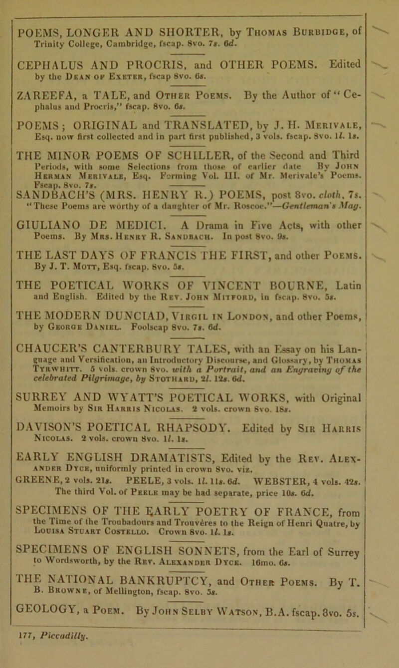 POEMS, LONGER AND SHORTER, by Thomas Burbidge, of Trinity College, Cambridge, fscap. 8vo. 7g. 6d. CEPIIALUS AND PROCRIS, and OTHER POEMS. Edited by the Dean of Exeter, fscap 8vo. Gj. ZAREEFA, a TALE, and Other Poems. By the Author of4‘Ce- phalus and Procris,” fscap. 8vo. 6*. POEMS ; ORIGINAL and TRANSLATED, by J. II. Merivale, Esq. now first collected and in part first published, 3 vols. fscap. 8vo. 1/. It. THE MINOR POEMS OF SCHILLER, of the Second and Third Periods, with some Selections from those of earlier date By John Herman Merivale, Esq. Forming VoL III. of Mr. Merivale’s Poems. Fscap. 8vo. 7a. SANDBACH’S (MRS. HENRY R.) POEMS, post 8vo. cloth, 7*. “These Poems are worthy of a daughter of Mr. Rotcoe.”—Gentleman a May. GIULIANO DE MEDICI. A Drama in Five Acts, with other Poems. By Mrs. Henry H. Sanobach. In post Bvo. Us. THE LAST DAYS OF FRANCIS THE FIRST, and other Poems. By J. T. Mott, Esq. fscap. 8vo. 5s. THE POETICAL WORKS OF VINCENT BOURNE, Latin ami English. Edited by the Rev. John Mitford, in fscap. 8vo. 5s. THE MODERN DUNCIAD, Virgil in London, and other Poems, by George Daniel. Foolscap 8vo. 7s. 6d. CHAUCER’S CANTERBURY TALES, with an Essay on his Lan- guage and Versification, an Introductory Discourse, and Glossary, by Thomas Tyrwhitt. 5 vols. crown 8vo. with a Portrait, and an Engraving of the celebrated Pilgrimage, by Stothard, ‘if. Pis. fid. SURREY AND WYATT’S POETICAL WORKS, with Original Memoirs by Sir Harris Nicolas. 2 vols. crown 8vo. 18s. DAVISON’S POETICAL RHAPSODY. Edited by Sir Harris Nicolas. 2 vols. crown 8vo. If. Is. EARLY ENGLISH DRAMATISTS, Edited by the Rev. Alex- ander Dyce, uniformly printed in crown 8vo. viz. GREENE, 2 vols. 21s. PEELE, 3 vols. II. Its. fid. WEBSTER, 4 vols. 42s. The third \ ol. of Pekle may be had separate, price 10s. fid. SPECIMENS OF THE EARLY POETRY OF FRANCE, from the lime of the Troubadours and Trouv^res to the Reign of Henri Quatre, by Louisa Stuart Costello. Crown 8vo. 1/. Is. SPECIMENS OF ENGLISH SONNETS, from the Earl of Surrey to Wordsworth, by the Rev. Alexander Dyce. lGmo. Gs. 1HE NAIIONAL BANKRUPTCY, and Other Poems. By T. B. Browne, of Mellington, fscap. 8vo. 5*. GEOLOGY, a Poem. By John Selby Watson, B.A. fscap. 3vo. 5s.