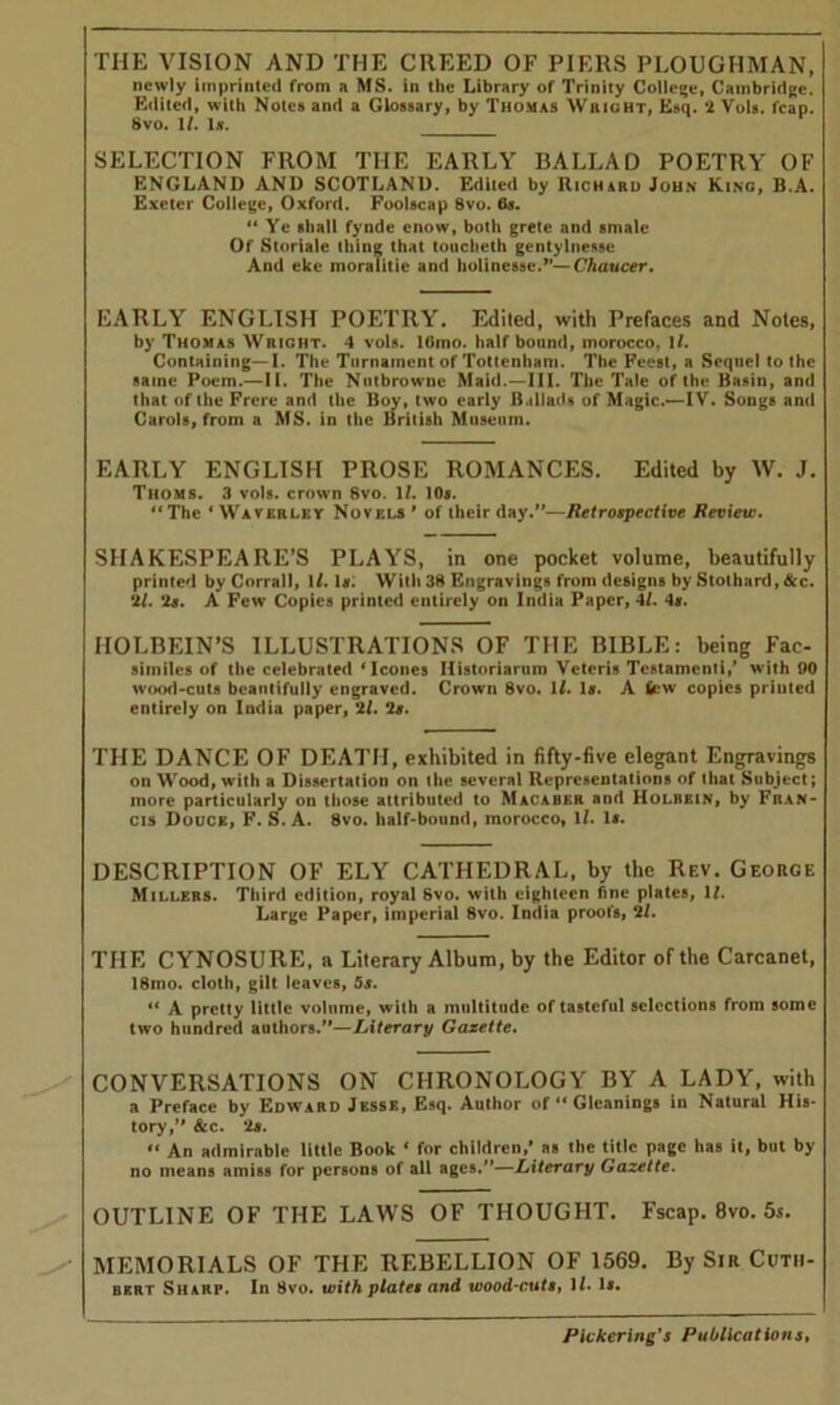 THE VISION AND THE CREED OF PIERS PLOUGHMAN, newly imprinted from a MS. in the Library of Trinity College, Cambridge. Edited, with Notes and a Glossary, by Thomas Wright, Esq. 2 Vols. fcap. 8vo. 1/. Is. SELECTION FROM THE EARLY BALLAD POETRY OF ENGLAND AND SCOTLAND. Edited by Richard John King, B.A. Exeter College, Oxford. Foolscap 8vo. 6s. “ Ye shall fynde enow, both grete and smale Of Storiale thing that toucheth gentylnesse And eke moraiitie and holinesse.— Chaucer, EARLY ENGLISH POETRY. Edited, with Prefaces and Notes, by Thomas Wright. 4 vols. 16mo. half bound, morocco, 1/. Containing—I. The Turnament of Tottenham. The Feest, a Sequel to the same Poem.—II. The Nntbrowne Maid.—III. The Tale of the Basin, and that of the Frere and the Bov, two early Ballads of Magic.—IV. Songs and Carols, from a MS. in the British Museum. EARLY ENGLISH PROSE ROMANCES. Edited by W. J. Thoms. 3 vols. crown 8vo. If. 10s. ‘‘The ‘Waverley Novels' of their day.—Retrospective Review. SHAKESPEARE’S PLAYS, in one pocket volume, beautifully printed by Corrall, 1/. Iff. With 38 Engravings from designs by Stothard, See. 21. 2a. A Few Copies printed entirely on India Paper, 4/. 4«. HOLBEIN’S ILLUSTRATIONS OF THE BIBLE: being Fac- similes of the celebrated ‘leones Ilistoriarum Veteris Testament!,’ with 90 wood-cuts beautifully engraved. Crown 8vo. If. Iff. A few copies printed entirely on India paper, 2f. 2s. THE DANCE OF DEATH, exhibited in fifty-five elegant Engravings on Wood, with a Dissertation on the several Representations of that Subject; more particularly on those attributed to Macahkr and Holbein, by Fran- cis Douce, F. S. A. 8vo. half-bound, morocco, 1/. Iff. DESCRIPTION OF ELY CATHEDRAL, by the Rf.v. George Millers. Third edition, royal 6vo. with eighteen fine plates, If. Large Paper, imperial 8vo. India proofs, 2f. THE CYNOSURE, a Literary Album, by the Editor of the Carcanet, 18rno. cloth, gilt leaves, 5s. “ A pretty little volume, with a multitude of tasteful selections from some two hundred authors.—Literary Gazette. CONVERSATIONS ON CHRONOLOGY BY A LADY, with a Preface by Edward Jesse, Esq. Author of “Gleanings in Natural His- tory, &c. 2s. “ An admirable little Book ‘ for children,* as the title page has it, but by no means amiss for persons of all ages.—Literary Gazette. OUTLINE OF THE LAWS OF THOUGHT. Fscap. 8vo. 5s. MEMORIALS OF THE REBELLION OF 1569. By Sir Cutii- bert Sharp. In 8vo. with plate, and wood-cute, Ii. is.