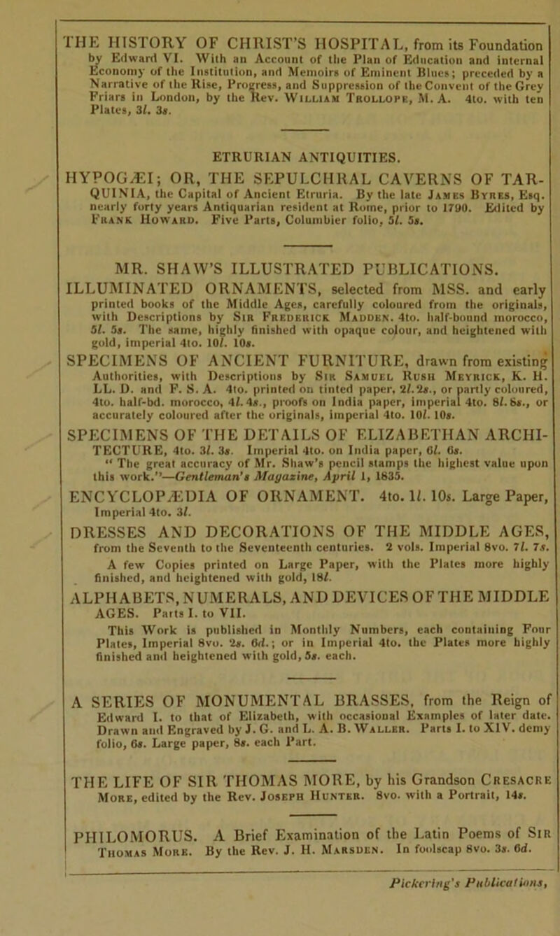 THE HISTORY OF CHRIST’S HOSPITAL, from its Foundation by Edward VI. With an Account of the Plan of Education and internal Economy of the Institution, and Memoirs of Eminent Blues; preceded by a Narrative of the Rise, Progress, and Suppression of the Convent of the Grey Friars in London, by the Rev. William Trollope, M. A. 4to. with ten Plates, 3/. 3s. ETRURIAN ANTIQUITIES. HYPOG-AEI; OR, THE SEPULCHRAL CAVERNS OF TAR- QUINIA, the Capital of Ancient Etruria. By the late Jambs Byiies, Esq. nearly forty years Antiquarian resident at Rome, prior to 1790. Edited by Frank Howard. Five Parts, Columbier folio, 51. 5s. MR. SHAW’S ILLUSTRATED PUBLICATIONS. ILLUMINATED ORNAMENTS, selected from MSS. and early printed books of the Middle Ages, carefully coloured from the originals, with Descriptions by Sir Frederick Madden. 4to. half-bound morocco, 51. 5s. The same, highly finished with opaque colour, and heightened with gold, imperial 4to. 10/. 10s. SPECIMENS OF ANCIENT FURNITURE, drawn from existing Authorities, with Descriptions by Sir Samuel Rush Meyrick, K. H. LL. D. and F. S. A. 4to. printed on tinted paper, 2/.2a., or partly coloured, 4to. half-bd. morocco, 4/. 4a., proofs on India paper, imperial 4to. 8/. 6«., or accurately coloured after the originals, imperial 4to. 10/. 10s. SPECIMENS OF THE DETAILS OF ELIZABETHAN ARCHI- TECTURE, 4to. 3/. 3a. Imperial 4to. on India paper, 0/. 6s. “ The great accuracy of Mr. Shaw’s pencil stamps the highest value upon this work/*-—Gentleman'a Magazine, April 1, 1835. ENCYCLOP/EDIA OF ORNAMENT. 4to. 1L 10s. Large Paper, Imperial 4to. 3/. DRESSES AND DECORATIONS OF THE MIDDLE AGES, from the Seventh to the Seventeenth centuries. 2 vols. Imperial 8vo. 7/. 7s. A few Copies printed on Large Paper, with the Plates more highly finished, and heightened with gold, 18/. ALPHABETS, NUMERALS, AND DEVICES OF THE MIDDLE AGES. Parts I. to VII. This Work is published in Monthly Numbers, each containing Four Plates, Imperial 8vo. 2a. (Jr/.; or in Imperial 4to. the Plates more highly finished and heightened with gold, 5a. each. A SERIES OF MONUMENTAL BRASSES, from the Reign of Edward I. to that of Elizabeth, with occasional Examples of later date. Drawn ami Engraved by J. G. and L. A. B. Waller. Parts I. to XIV. demy folio, Ga. Large paper, 8a. each Part. THE LIFE OF SIR THOMAS MORE, by his Grandson Cresacre More, edited by the Rev. Joseph Hunter. 8vo. with a Portrait, Ms. PHILOMORUS. A Brief Examination of the Latin Poems of Sir Thomas More. By the Rev. J. H. Mars den. In foolscap 8vo. 3s. Od.