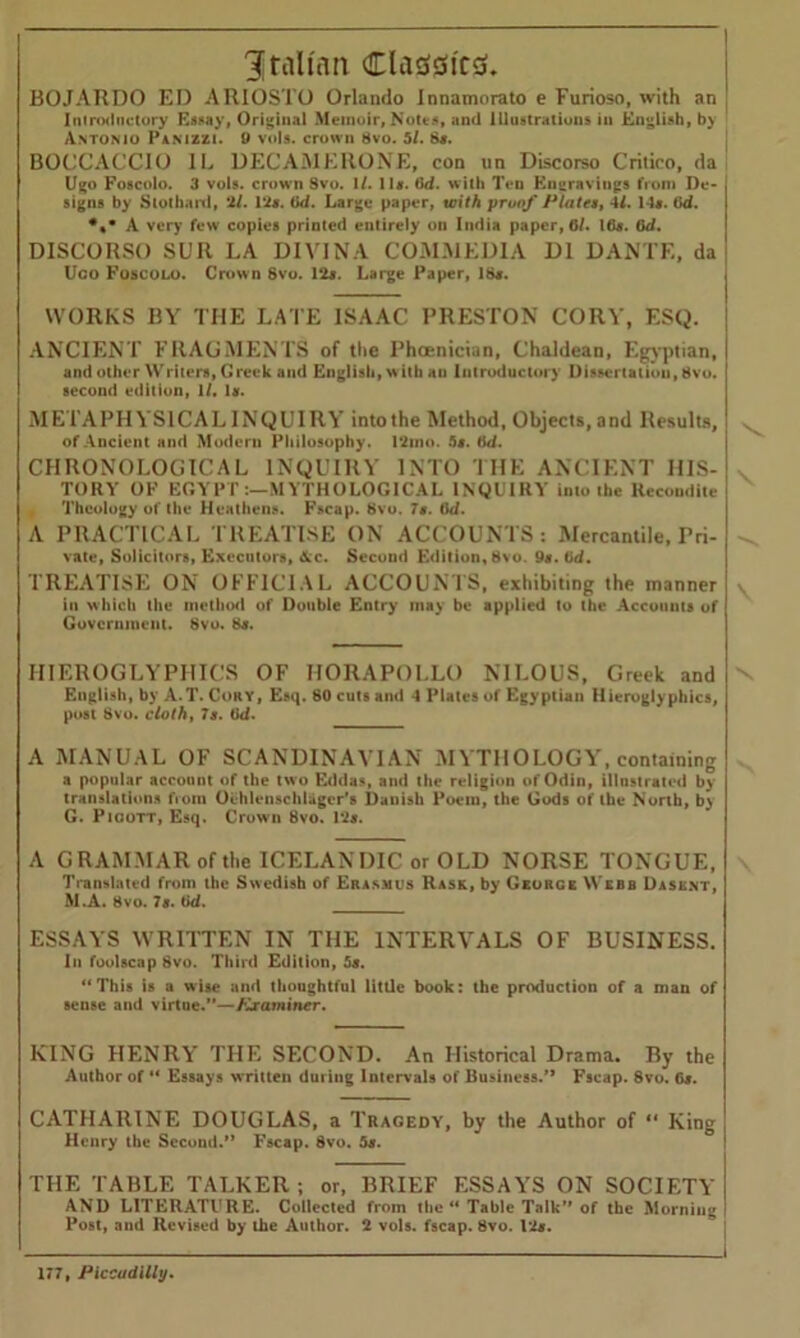 Italian Classics. BOJAHDO ED ARIOSTO Orlando Innamorato e Furioso, with an Introductory Essay, Original Memoir, Notes, and Illustrations in English, by Antonio Pamzzi. 9 vols. crown 8vo. 5/. 8#. BOCCACCIO 1L DEC AM EllONE, con un Discorso Critico, da Ugo Foscolo. 3 vols. crown 8vo. 1/. 11*. Gd. with Ten Km:ravings from De- signs by Stothard, 2/. 1*2*. Gd. Large paper, with proof Plates, 41. 14*. Gd. *%m A very few copies printed entirely on India paper, 6/. Ifl*. Gd. DISCORSO SUR LA DIVINA COMMED1A D1 DANTE, da Uco Foscolo. Crown 8vo. 12*. Large Paper, 18*. WORKS BY THE LATE ISAAC PRESTON CORY, ESQ. ANCIENT FRAGMENTS of tlie Phoenician, Chaldean, Egyptian, and other Writers, Greek and English, w ith an Introductory Dissertation, 8vo. second edition, 1/. 1*. METAPHYSICAL INQUIRY into the Method, Objects, and Results, of Ancient and Modern Philosophy. 12mo. 5*. Gd. CHRONOLOGICAL INQUIRY INTO THE ANCIENT HIS- TORY OF EGYPT:—MYTHOLOGICAL INQUIRY into the Recondite Theology of the Heathens. Fscap. 8vo. 7*. Gd. A PRACTICAL TREATISE ON ACCOUNTS : Mercantile, Pri- vate, Solicitors, Executors, Ac. Second Edition, 8vo. 9*. Gd. TREATISE ON OFFICIAL ACCOUNTS, exhibiting the manner in which the method of Double Entry may be applied to the Accounts of Government. Svo. 8*. HIEROGLYPHICS OF HORAPOLLO NILOUS, Greek and English, by A.T. Cory, Esq. 80 cuts and 4 Plates of Egyptian Hieroglyphics, post Svo. cloth, 7 s. Gd. A MANUAL OF SCANDINAVIAN MYTHOLOGY, containing a popular account of the two Eddas, and the religion of Odin, illustrated by translations from Oehlenschlagcr’s Danish Poem, the Gods of the North, by G. Pioott, Esq. Crown 8vo. 1*2*. A G RAMMAR of the ICELANDIC or OLD NORSE TONGUE, Translated from the Swedish of Erasmus Rask, by George Webb Dasknt, M.A. 8vo. 7*. Gd. ESSAYS WRITTEN IN THE INTERVALS OF BUSINESS. In foolscap Svo. Third Edition, 5s. “This is a wise and thoughtful little book: the production of a man of sense and virtue.”—Examiner. KING HENRY THE SECOND. An Historical Drama. By the Author of “ Essays written during Intervals of Business.’* Fscap. Svo. 6*. CATHARINE DOUGLAS, a Tragedy, by the Author of 11 King Henry the Second.” Fscap. Svo. 5*. THE TABLE TALKER; or, BRIEF ESSAYS ON SOCIETY AND LITERATURE. Collected from the “ Table Talk” of the Morning Post, and Revised by the Author. 2 vols. fscap. Svo. 1*2*. V \ \ \