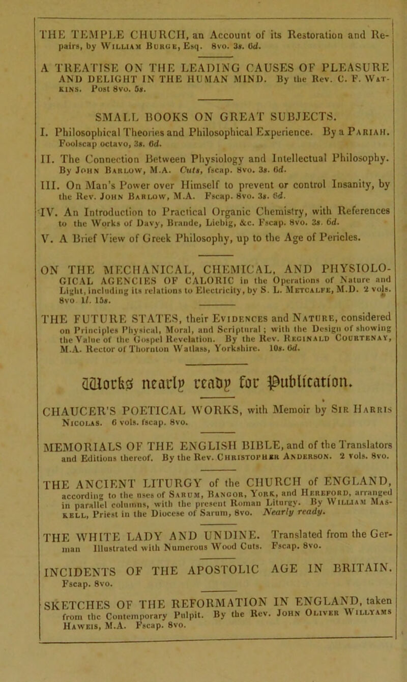 THE TEMPLE CHURCII, an Account of its Restoration and Re- pairs, by William Burge, Esq. 8vo. 3s. Od. A TREATISE ON THE LEADING CAUSES OF PLEASURE AND DELIGHT IN THE HUMAN MIND. By the Rev. C. F. Wat- kins. Fust 8vo. 9s. SMALL BOOKS ON GREAT SUBJECTS. I. Philosophical Theories and Philosophical Experience. By a Pariah. Foolscap octavo, 3s. 6d. II. The Connection Between Physiology and Intellectual Philosophy. By John Barlow, M.A. Cuts, fscap. 8vo. 3s. 6d. III. On Man’s Power over Himself to prevent or control Insanity, by the Rev. John Barlow, M.A. Fscap. 8vo. 3s. Od. IV. An Introduction to Praciical Organic Chemistry, with References to the Works of Davy, Braude, Liebig, &c. Fscap. 8vo. 3s. 6d. V. A Brief View of Greek Philosophy, up to the Age of Pericles. ON THE MECHANICAL, CHEMICAL, AND PHYSIOLO- GICAL AGENCIES OF CALORIC in the Operations of Nature and Light, including its relations to Electricity, by S. L. Metcalfe, M.D. 2 vols. 8vo 1/. 15*. THE FUTURE STATES, their Evidences and Nature, considered on Principles Physical, Moral, and Scriptural ; with the Design of showing the Value of the Gospel Revelation. By the Rev. Reginald Courtenay, M.A. Rector of Thornton Watlass, Yorkshire. 10*. Od. <Hllork3 nearly ready for publication. CHAUCER'S POETICAL WORKS, with Memoir by Sir Harris Nicolas. 6 vols. fscap. 8vo. MEMORIALS OF THE ENGLISH BIBLE, and of the Translators and Editions thereof. By the Rev. Christopher Anderson. 2 vols. 8vo. THE ANCIENT LITURGY of (he CHURCII of ENGLAND, according to the nses of Sarum, Bangor, York, and Hereford, arranged in parallel columns, with the present Roman Liturgy. By William Mas- kell, Priest in tile Diocese of Sarum, 8vo. Nearly ready. THE WHITE LADY AND UNDINE. Translated from the Ger- man Illustrated with Numerous Wood Cuts. Fscap. 8vo. INCIDENTS OF THE APOSTOLIC AGE IN BRITAIN. Fscap. 8vo. SKETCHES OF THE REFORMATION IN ENGLAND, taken from the Contemporary Pulpit. By the Rev. John Oliver Willvams Haweis, M.A. Fscap. 8vo.