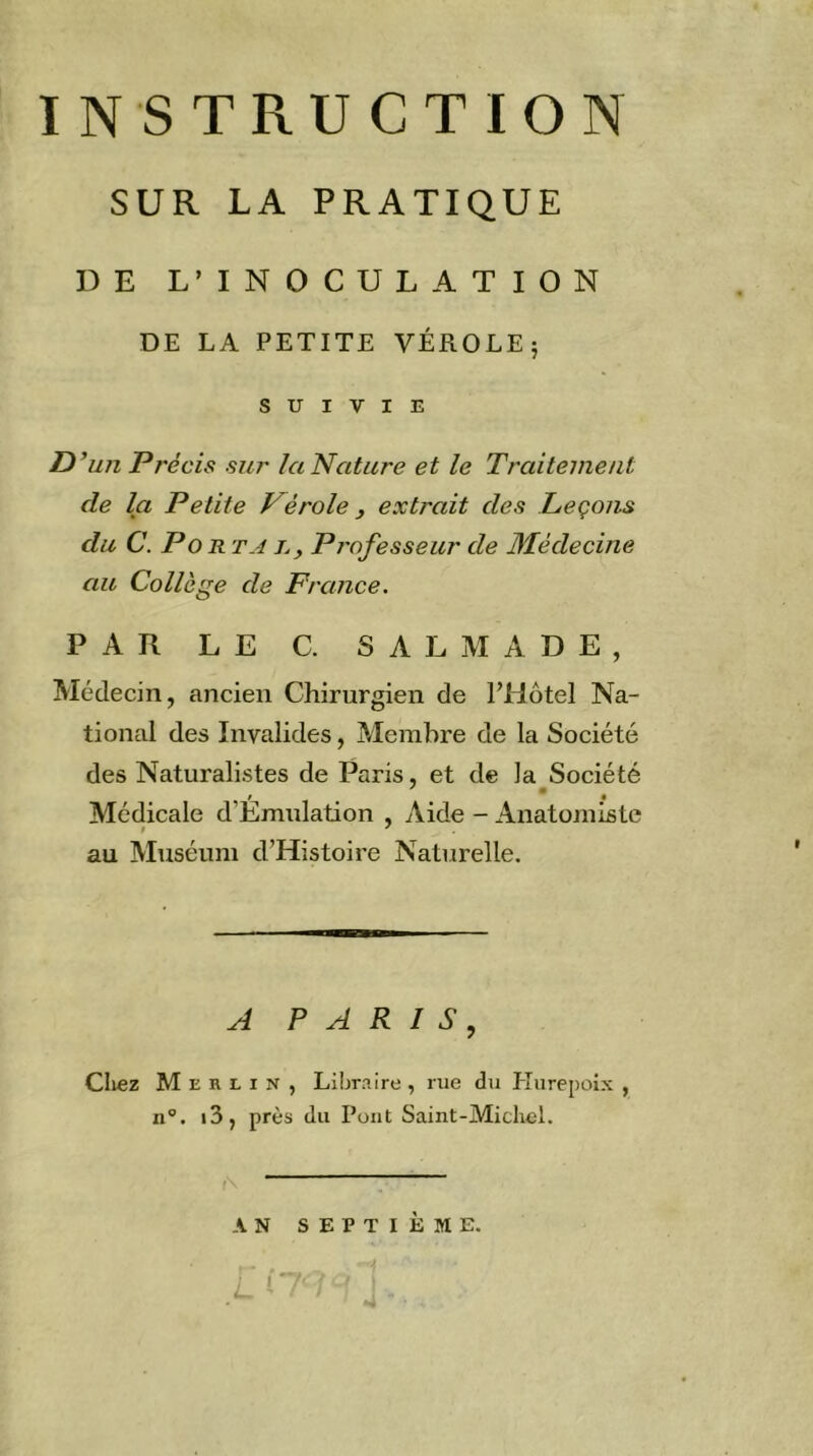 SUR LA PRATIQUE DE L’INOCULATION DE LA PETITE VÉROLE5 SUIVIE D’un Précis sur la Nature et le Traitement de la Petite Vérole y extrait des Leçons du C. P O R TA J. y Professeur de Médecine au Collège de France. PAR LE C. SALMADE, Médecin, ancien Chirurgien de l’Hôtel Na- tional des Invalides, Membre de la Société des Naturalistes de Paris, et de la Société Médicale d’Emulation , Aide - Anatomiste au Muséum d’Histoire Naturelle. A PARIS, Cliez Merlin, Libraire , rue du Kurepoix , n®. i3, près du Pont Saint-Michel. \ ^ AN SEPTIÈME.