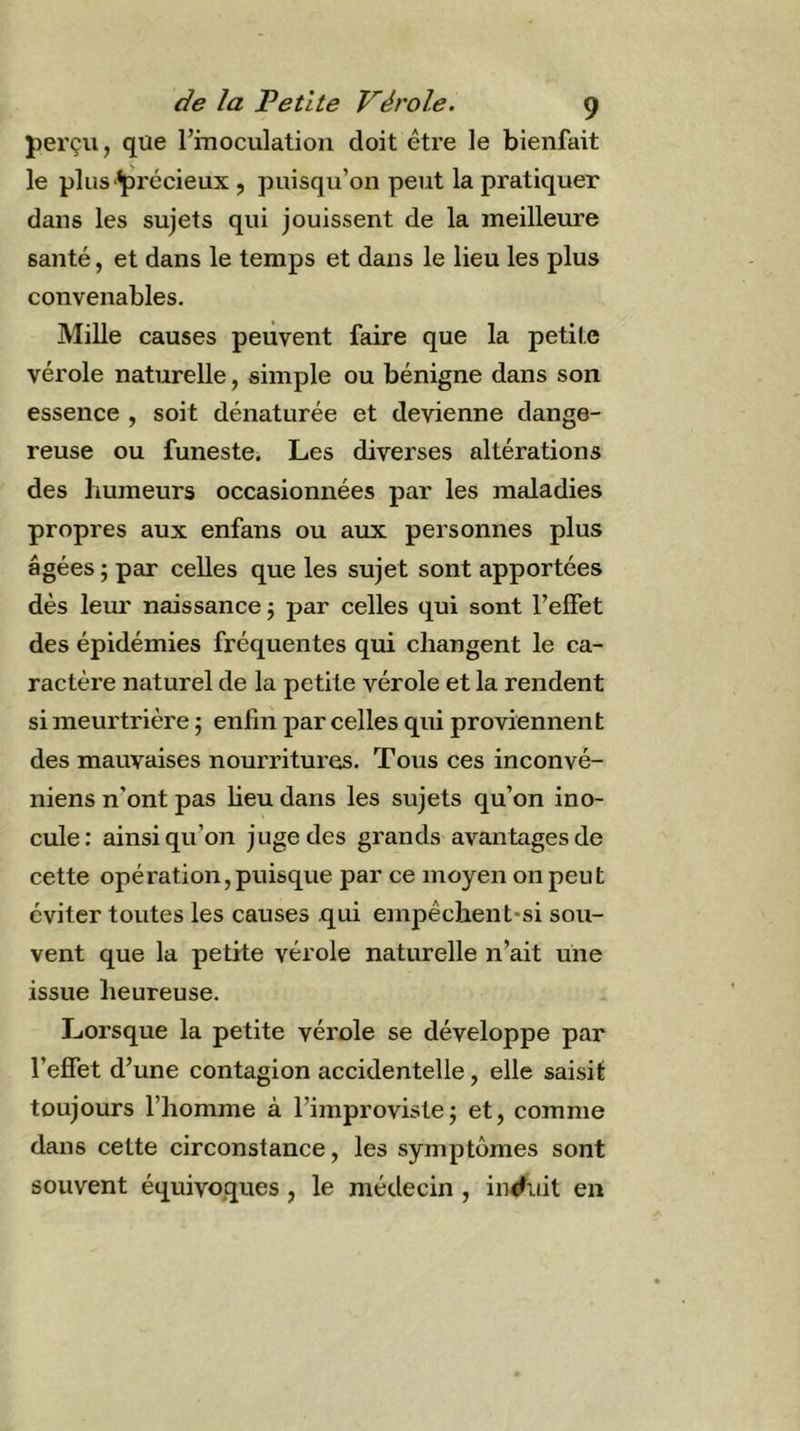 perçu, que l’inoculation doit être le bienfait le plus précieux, puisqu’on peut la pratiquer dans les sujets qui jouissent de la meilleure saïité, et dans le temps et dans le lieu les plus convenables. Mille causes peuvent faire que la petite vérole naturelle, simple ou bénigne dans son essence , soit dénaturée et devienne dange- reuse ou funeste, Les diverses altérations des humeurs occasionnées par les maladies propres aux enfans ou aux personnes plus âgées ; par celles que les sujet sont apportées dès leur naissance j par celles qui sont l’effet des épidémies fréquentes qui changent le ca- ractère naturel de la petite vérole et la rendent si meurtrière ; enfui par celles qui proviennent des mauvaises nourritures. Tous ces inconvé- niens n’ont pas lieu dans les sujets qu’on ino- cule: ainsi qu’on juge des grands avantages de cette opération,puisque par ce moyen on peut éviter toutes les causes qui empêchent-si sou- vent que la petite vérole naturelle n’ait une issue heureuse. Lorsque la petite vérole se développe par l’effet d’une contagion accidentelle, elle saisit toujours l’homme à l’improviste; et, comme dans cette circonstance, les symptômes sont souvent équivoques, le médecin , induit en