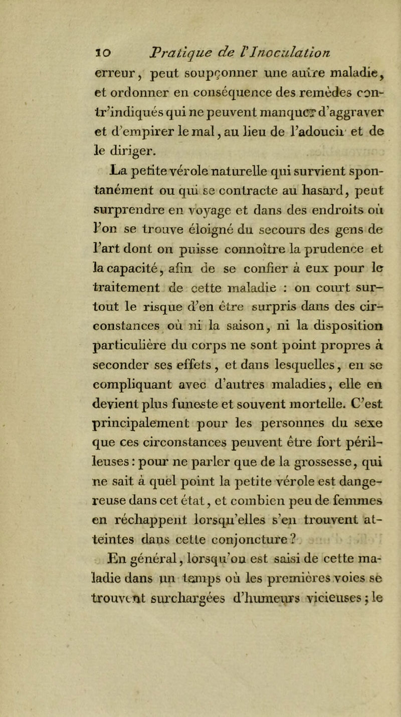 erreur, peut soupçonner une autre maladie, et ordonner en conséquence des remèdes con- tr’indiqués qui ne peuvent manque? d’aggraver et d’empirer le mal, au lieu de l’adoucii et de le diriger. JLa petite vérole naturelle qui survient spon- tanément ou qui se contracte au hasard, peut surprendre en voyage et dans des endroits où Fon se trouve éloigné du secours des gens de l’art dont on puisse connoître la prudence et la capacité, afin de se confier à eux pour le traitement de cette maladie : on comt sur- tout le risque d’en être surpris dans des cir- constances où ni la saison, ni la disposition particulière du corps ne sont point propres à seconder ses effets , et dans lesquelles, en se compliquant avec d’autres maladies, elle en devient plus funeste et souvent mortelle. C’est principalement pour les personnes du sexe que ces circonstances peuvent être fort péril- leuses : pour ne parler que de la grossesse, qui ne sait à quel point la petite vérole est dange- reuse dans cet état, et combien peu de femmes en réchappent lorsqu’elles s’en trouvent at- teintes dans cette conjoncture? En général, lorsqu’on est saisi de cette ma- ladie dans un teanps où les premières voies se trouvent surchargées d’hiuneurs vicieuses j le