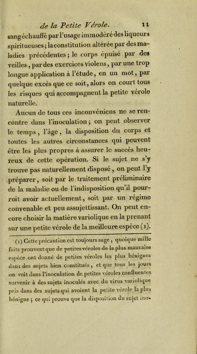 sangécliauffé par l’usage immodéré des liqueurs spiritueusesjlaconstitution altérée par des ma- ladies précédentes j le corps épuisé par des veilles, par des exercices violens, par une trop longue application à l’étude, en un mot, par quelque excès que ce soit, alors on court tous les risques qui accompagnent la petite verole naturelle. Aucun de tous ces inconvéniens ne se ren- contre dans l’inoculation j on peut observer le temps , l’àge, la disposition du corps et toutes les autres circonstances qui peuvent être les plus propres à assurer le succès heu- reux de cette opération. Si le sujet ne s’y trouve pas naturellement disposé , on peut l’y préparer, soit par le traitement préliminaire de la maladie ou de l’indisposition qu’il pour- roit avoir actuellement, soit par un régime convenable et peu assujettissant. On peut en- core choisir la matière variolique en la prenant sur une petite vérole de la meilleure espece (i). (i) Cette précaution est toujours sage , quoique mille faits prouvent que de petites véroles de la plus mauvaise espèce ont donné de petites véroles les plus bénignes dans des sujets bien constitués, et que tous les jours on voit dans l’inoculation de petites veroles confluentes survenir à des sujets inoculés avec du virus variolique pris dans des sujets qui avoient la petite verole la plus bénigne j ce qui prouve que la disposition du sujet inO'»