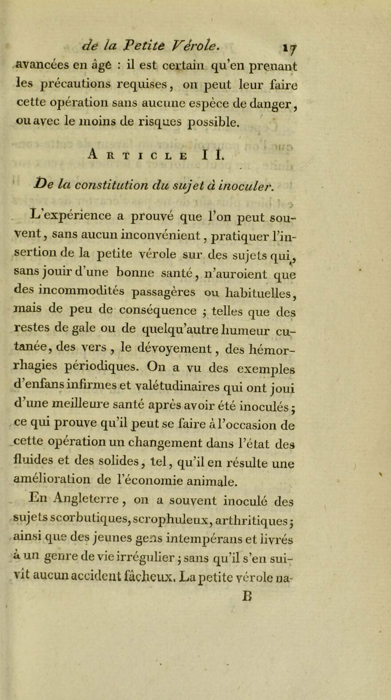avancées en àgê : il est certain qu’en prenant les précautions requises, on peut leur faire cette opération sans aucune espèce de danger, ou avec le moins de risques possible. Article II. ‘ t)e la constitution du sujet à inoculer. L’expérience a prouvé que l’on peut sou- vent, sans aucun inconvénient, pratiquer l’in- sertion de la petite vérole sur des sujets qui, sans jouir d une bonne santé, n’auroient que des incommodités passagères ou habituelles, mais de peu de conséquence j telles que des restes de gale ou de quelqu’autre humeur cu- tanée, des vers , le dévoyement, des hémor- rhagies périodiques. On a vu des exemples d’enfans infirmes et valétudinaires qui ont joui d’une meilleure santé après avoir été inoculés ; ce qui prouve qu’il peut se faire A l’occasion de cette opération un changement dans l’état des fluides et des solides, tel, qu’il en résulte une amélioration de l’économie animale. En Angleterre, on a souvent inoculé des sujets scorbutiques, scrophrdeux, arthritiques j ainsi que des jeunes gens intempérans et livrés à un genre de vie irrégulier j sans qu’il s’en sui- vit aucun accident fâcheux. La petite vérole na- B