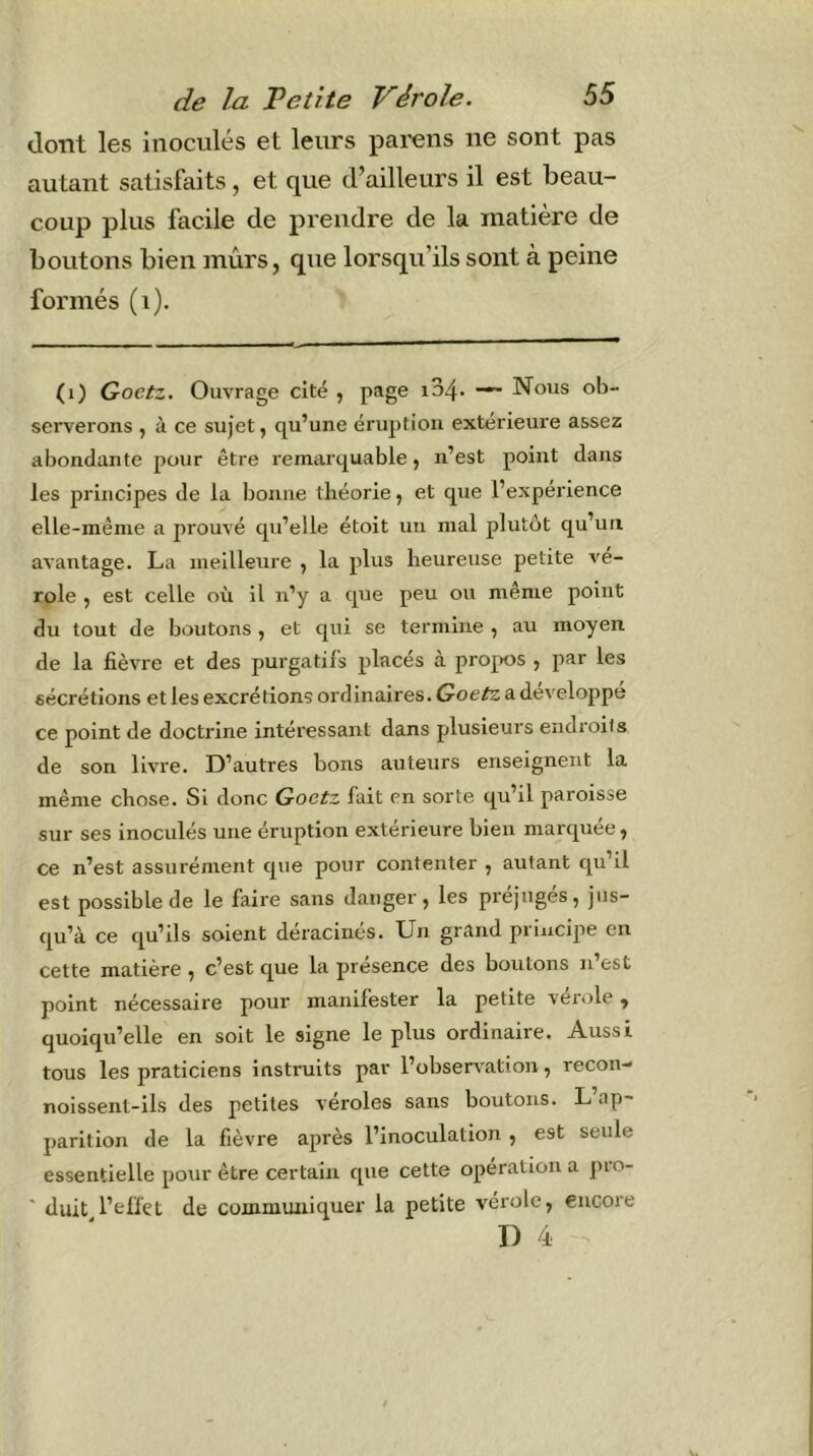 dont les inoculés et leurs parens ne sont pas autant satisfaits, et que d’ailleurs il est beau- coup plus facile de prendre de la matière de boutons bien mûrs, que lorsqu’ils sont à peine formés (i). (i) Goetz. Ouvrage cité , page i34- Nous ob- serverons , à ce sujet, qu’une éruption extérieure assez abondante pour être remarquable, n’est point dans les principes de la bonne théorie, et que l’expérience elle-même a prouvé qu’elle étoit un mal plutôt qu’un avantage. La meilleure , la plus heureuse petite vé- role , est celle où il n’y a que peu ou meme point du tout de boutons, et qui se termine , au moyen de la fièvre et des purgatifs placés à propos , par les sécrétions et les excrétions ordinaires. Goefe a développé ce point de doctrine intéressant dans plusieurs endroits de son livre. D’autres bons auteurs enseignent la même chose. Si donc Goetz fait en sorte qu’il paroisse sur ses inoculés une éruption extérieure bien marquée, ce n’est assurément que pour contenter , autant qu’il est possible de le faire sans danger, les préjugés, jus- qu’à ce qu’ils soient déracinés. Un grand principe en cette matière , c’est que la présence des boutons n’est point nécessaire pour manifester la petite vérole, quoiqu’elle en soit le signe le plus ordinaire. Aussi tous les praticiens instruits par l’obsen'ation, recon- noissent-ils des petites veroles sans boutons. L ap- parition de la fièvre après l’inoculation , est seule essentielle pour être certain que cette opération a pro- ' duit l’elfçt de communiquer la petite vérole, encore T) 4
