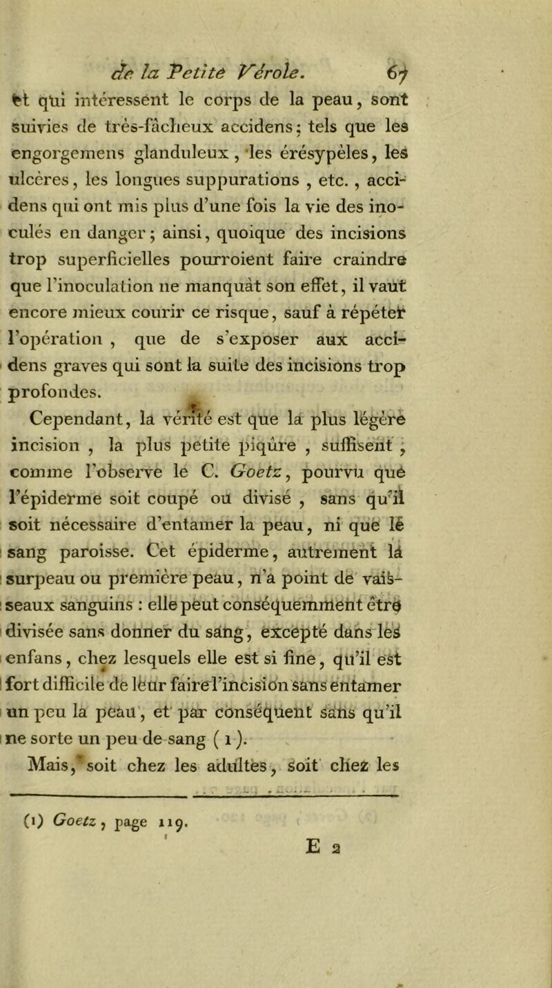 dû la Tcthê Vérole. €j M qüî intéressént le corps de la peau, sont suivies de très-fâcLeux accidens; tels que les engorgemeiis glanduleux , des érésypèles, les ulcères, les longues suppurations , etc., acci- dens qui ont mis plus d’une fois la vie des ino- culés en danger ; ainsi, quoique des incisions trop superficielles pourroient faire craindre que l’inoculation ne manquât son effet, il vaut encore jnieux courir ce risque, sauf à répétei* l’opération , que de s’exposer aux acci- dens graves qui sont la suite des incisions trop profondes. Cependant, la vérité est que la plus légère incision , la plus petite piqûre , suffisent • comme l’obsei've le C. Goetz, pourvu qué l’épiderme soit coupé ou divisé , sans qufil soit nécessaire d’entamer la peau, ni que lé I sang paroisse. Cet épiderme, autrejnent là I surpeau ou première peau, n’a point dé' vaià- I seaux sanguins : elle peut conséquemment êtré I divisée sans donner du sàng, excepté dans le'à I enfans, chez lesquels elle est si fine, qu’il est ! fort difficile de Ifeur faire rincision sans entamer un peu la peau, et' par conséquent sans qu’il I ne sorte un peu de sang ( i}. Mais, soit chez les adultes. Soit chez les