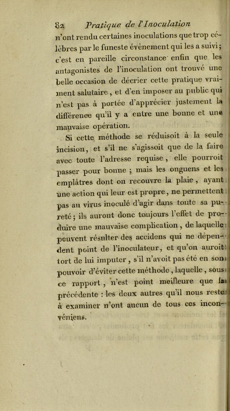 n’ont rendu certaines inoculations que trop cé- lèbres par le funeste évènement qui les a suivi ; c’est en pareille circonstance’ enfin que les antagonistes de l’inoculation ont trouve une belle occasion de décrier cette pratique vrai- ment salutaire, et d’en imposer au public qui n’est pas à portée d’apprécier justement la différence qu’il y a entre une bonne et une mauvaise opération. Si cette méthode se rédulsoit à la seule incision, et s’il ne s'agissoit que de la faire avec toute l’adresse requise , elle pourroit passer pour bonne ; mais les onguens et les emplâtres dont on recouvre la plaie , ayant une action qui leur est propre, ne permettent. pas au virus inocule dagir dans toute sa pu-.* retéj ils auront donc toujours l’effet de pro-- duire une mauvaise complication , de laquelle : peuvent résulter des accidens qui ne depen—• dent point de l’inoculateur, et qu’on auroitt tort de lui imputer , s’il n’avoit pas été en soni pouvoir d’éviter cette méthode, laquelle, sous> ce rapport , n’est point meilleure que laj précédente : les deux autres qu’il nous restee à examiner n’ont aucun de tous ces incon véniens.