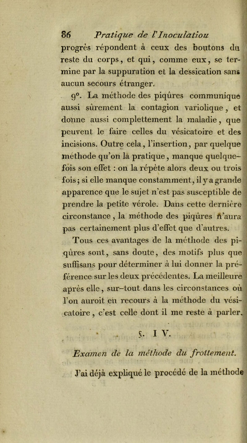 progrès répondent à ceux des boutons du reste du corps, et qui, comme eux, se ter- mine par la sujjpuration et la dessication sans aucun secours étranger, 9®. La méthode des piqûres communique aussi sûrement la contagion variolique, et donne aussi complettement la maladie, que peuvent le faire celles du vésicatoire et des incisions. Outre cela, l’insertion, par quelque méthode qu’on la pratique, manque quelque- fois son effet : on la répète alors deux ou trois fois ; si elle manque constamment, il y a grande apparence que le sujet n’est pas susceptible de prendre la petite vérole. Dans cette dernière circonstance, la méthode des piqûres A’aura pas certainement plus d’effet que d'autres. Tous ces avantages de la méthode des pi- qûres sont, sans doute, des motifs plus que suffisans pour déterminer cà lui donner la pré- férence sur les deux précédentes. La meilleure après elle, sinr-tout dans les circonstances où l’on auroit eu recours à la méthode du vési- catoire , c’est celle dont il me reste à parler. • . S. I V. Examen de la méthode du frottement. J’ai déjà expliqué le procédé de la méthode
