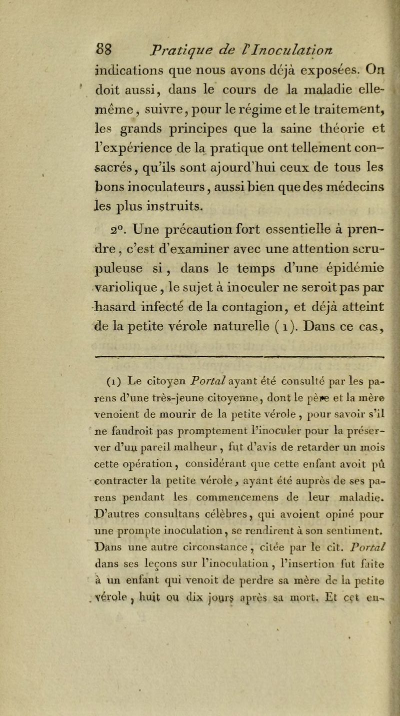 indications que nous avons déjà exposées. On doit aussi, dans le cours de la maladie elle- même, suivre, pour le régime et le traitement, les grands principes que la saine théorie et l’expérience de la pratique ont tellement con- sacrés, qu’ils sont ajourd’liui ceux de tous les bons inoculateiirs, aussi bien que des médecins les plus instruits. 2®. Une précaution fort essentielle à pren- dre , c’est d’examiner avec une attention scru- puleuse si, dans le temps d’une épidémie variolique, le sujet à inoculer ne seroit pas par -hasard infecté de la contagion, et déjà atteint de la petite vérole naturelle ( i). Dans ce cas. (i) Le citoyen Portai ayant été consulté par les pa- rens fl’une très-jeune citoyenne, dont le pèi^ et la mère venoient de mourir de la petite vérole , jjour savoir s’il ne faudroit pas promptement l’inoculer pour la préser- ver d’uu pareil malheur , lut d’avis de retarder un mois cette opération, considérant que cette enlimt avoit pii contracter la petite vérole, ayant été auprès de ses pa- rens pendant les commeucemens de leur maladie. D’autres consultans célèbres, tpii avoient opiné pour une prompte inoculation, se rendirent à son sentiment. Dans une autre circonstance , citée par le cit. Portai dans ses leçons sur l’inoculation , l’insertion fut faite à un enfant qui venoit de perdre sa mère de la petite , vérole , huit ou dix jourç après sa mort. Et cçt eu-.