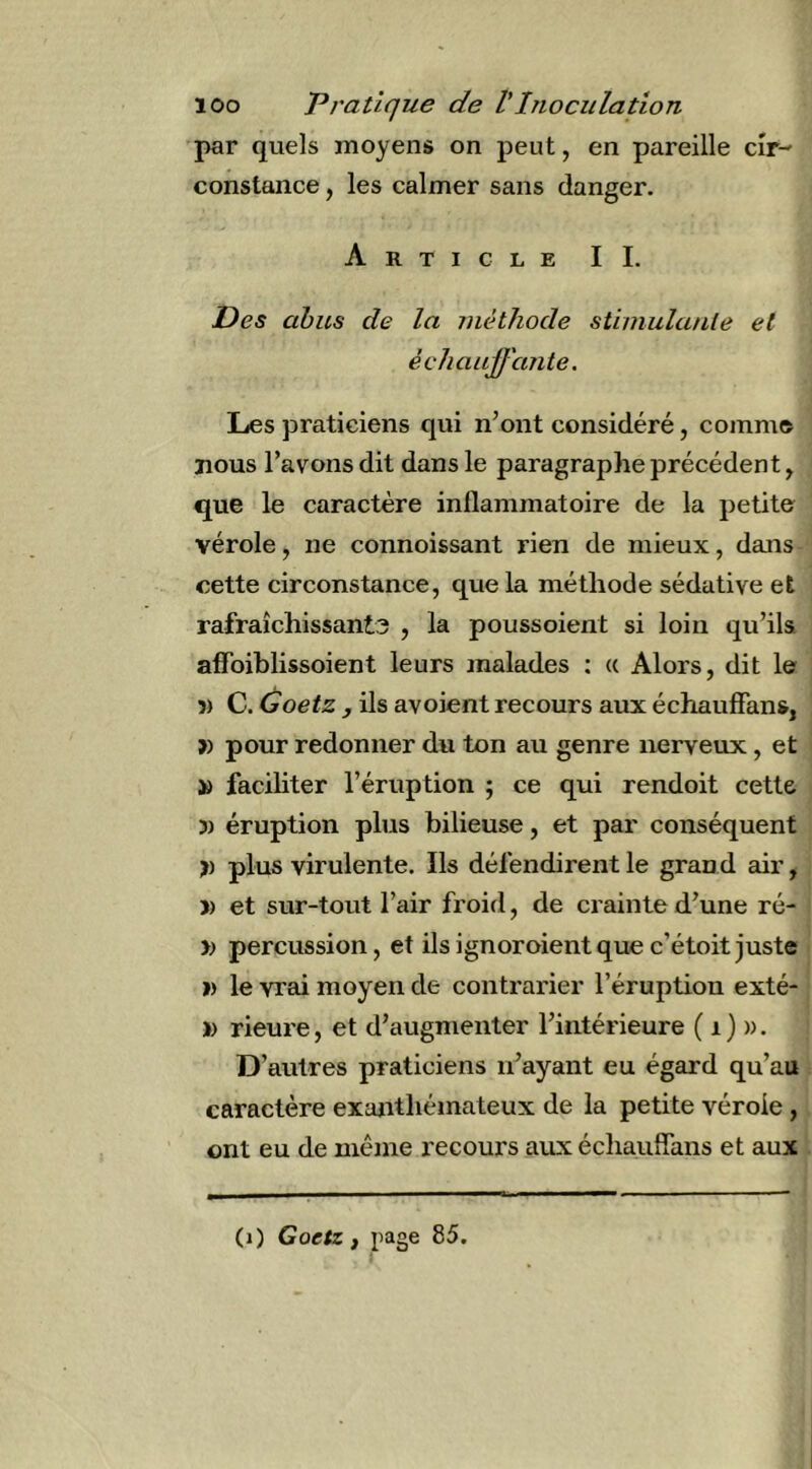 par quels moyens on peut, en pareille cir- constance , les calmer sans danger. Article IL Des abus de la méthode stimulante et échauffante. Les praticiens qui n’ont considéré, comme nous l’avons dit dans le paragraphe précédent, que le caractère inflammatoire de la petite vérole, ne connoissant rien de mieux, dans cette circonstance, que la méthode sédative et rafraîchissants , la poussoient si loin qu’ils, affbiblissoient leurs malades ; (( Alors, dit le 5) C. Goetz J ils avoient recours aux échaufians, » pour redonner du ton au genre nerveux, et » faciliter l’éruption j ce qui rendoit cette 3) éruption plus bilieuse, et par conséquent I) plus virulente. Ils défendirent le gran d air, J) et sur-tout l’air froid, de crainte d’une ré- » percussion, et ils ignoroientque c’étoit juste » le vrai moyen de contrarier l’éruption exté- » rieure, et d’augmenter l’intérieure ( i) ». D’autres praticiens n’ayant eu égard qu’au caractère exanthémateux de la petite vérole, ont eu de même recours aux échaufians et aux (j) Goetz f page 85.