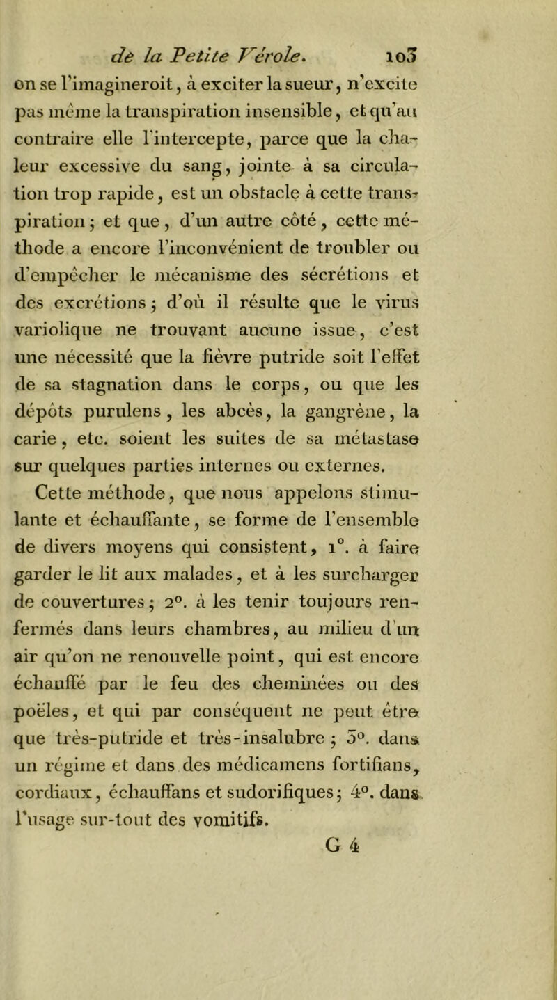 on se l’iinagineroit, cà exciter la sueur, n’excite pas incine la transpiration insensible, et qu’au conüaire elle l'intercepte, parce que la cha- leur excessive du sang, jointe à sa circula- tion trop rapide, est un obstacle à cette trans^ plration j et que , d’un autre côté, cette mé- thode a encore l’inconvénient de troubler ou d’empêcher le niécanisme des sécrétions et des excrétions j d’où il résulte que le virus variolique ne trouvant aucune issue, c’est une nécessité que la fièvre putride soit l’effet de sa stagnation dans le corps, ou que les dépôts purvdens, les abcès, la gangrène, la carie, etc. soient les suites de sa métastase sur quelques parties internes ou externes. Cette méthode, que nous appelons stimu- lante et échauffante, se forme de l’ensemble de divers moyens cj[ui consistent, i°. à faire garder le lit aux malades, et à les surcharger de couvertures j 2®. à les tenir toujours ren- fermés dans leurs chambres, au milieu d’un air qu’on ne renouvelle point, qui est encore échauffé par le feu des cheminées ou des poêles, et qui par conséquent ne peut être que très-putride et très-insalubre ; o^. dans un régime et dans des médicamens fortifîans, cordiaux, échauffans et sudorifiques5 4°. dans l’ii.sage sur-tout des vomitifs. G 4