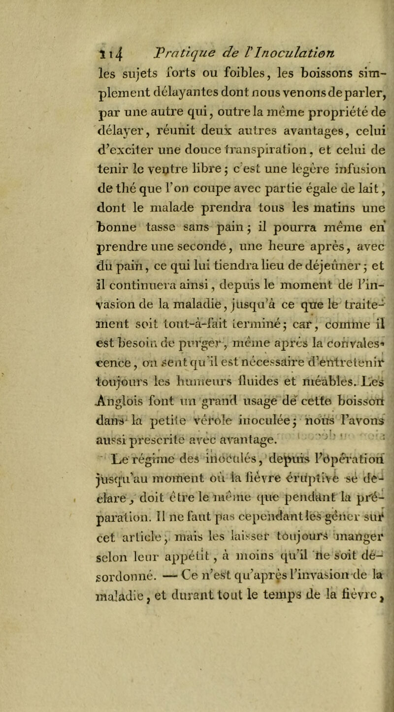 les sujets forts ou foibles, les boissons sim- plement délayantes dont nous venoïis de parler, par une autre qui, outre la même propriété de délayer, réunit deux autres avantages, celui d’exciter une douce transpiration, et celui de tenir le ventre libre ; c’est une légère infusion de thé que l’on coupe avec partie égale de lait, dont le malade prendra tous les matins une bonne tasse sans pain ; il pourra meme en prendre une seconde, une heure après, avec du pain, ce qui lui tiendra lieu de déjeuner 5 et il continuera ainsi, depuis le moment de l’in- vasion de la maladie, jusqu’à ce qtre le traite- ment soit tout-à-fait îerminé; car, comme il est besoin de piu'ger, meme après la Convales’ -eence, on sent qu'il est nécessaire d’entretenir toujours les humeurs fluides et méàbles. Les Anglois font un grand usage dé cette boisson dans-la petite vérole inoculée 3 nous l’avons aussi prescrite avec avantage. > > '• ; ' * ) Le régime des inoétilés, depuis l’bpéi’atiori jusqu’au moment où la lièvre éritj^tivé sé de-‘ elareq doit être le nié me que pendant la pré- paration. Il ne faut pas cependantles gêner sué cet article, mais les laisser toujours manger selon leur appétit, à moins qu’il tie soit dé- sordonné. — Ce n’est qu’aprçs l’invasion de la maladie, et durant tout le temps de la hévic,