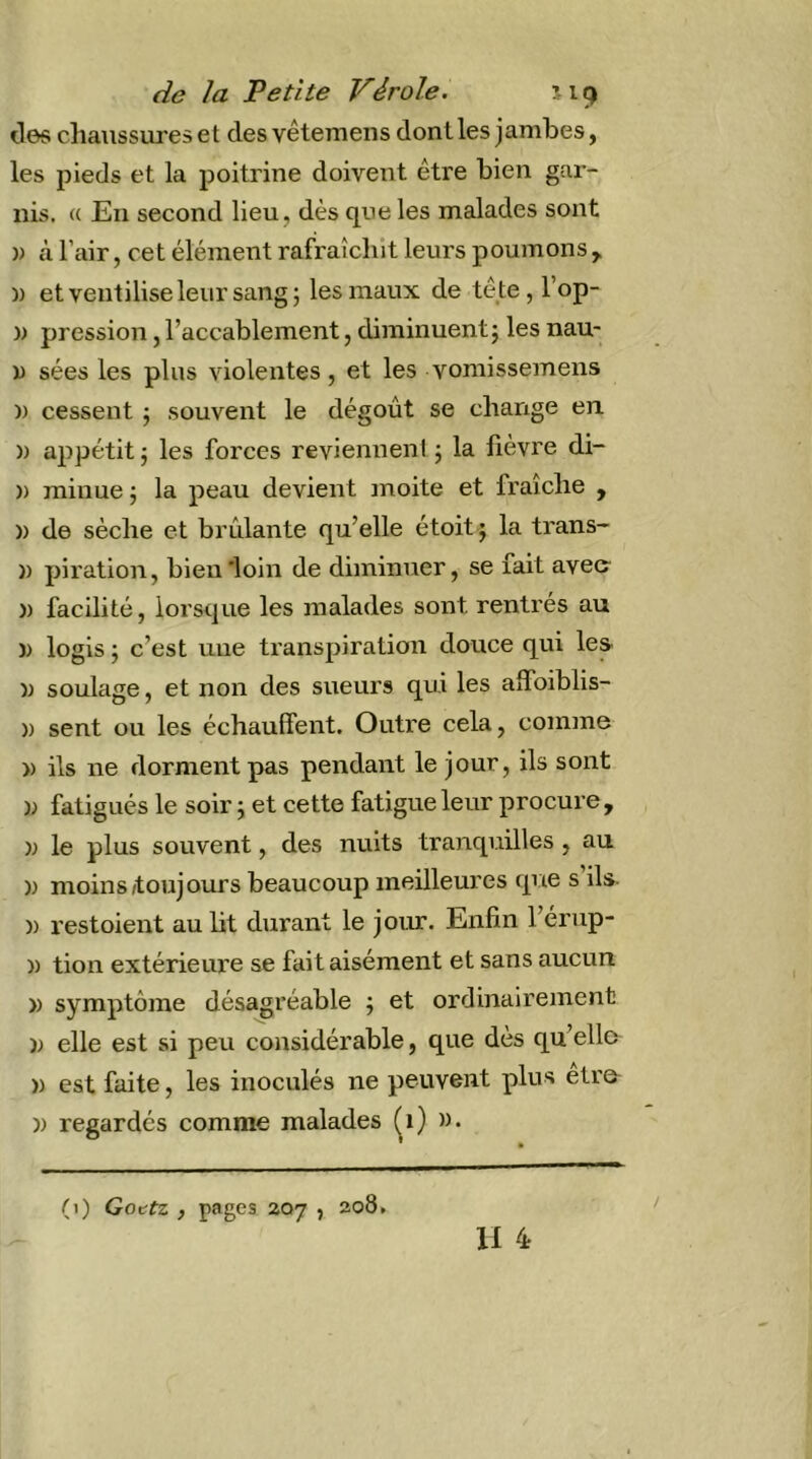 des chaussures et des vêtemens dont les jambes, les pieds et la poitrine doivent être bien gar- nis. « En second lieu, dès que les malades sont )) à l’air, cet élément rafraîchit leurs poumons , )) et veutiliseleur sangj les maux de tête, l’op- )) pression,l’accablement, diminuentj les nau- U sées les plus violentes, et les voniissemens )) cessent ; souvent le dégoût se change en )) appétit J les forces reviennent ; la fièvre di- )) rainue 5 la peau devient moite et fraîche , )) de sèche et brûlante qu’elle étoit j la trans- )) piration, bien 'loin de diminuer, se fait avec )) facilité, lorsque les malades sont rentrés au )) logis ; c’est une transpiration douce qui les )) soulage, et non des sueurs qui les alfoiblis- )) sent ou les échauffent. Outre cela, comme » ils ne dorment pas pendant le jour, ils sont » fatigués le soir j et cette fatigue leur procure , )j le plus souvent, des nuits tranquilles , au )) moins/toujours beaucoup meilleures que s ils- )) restoient au lit durant le jomr. Enfin l’érup- )) tion extérieure se fait aisément et sans aucun » symptôme désagréable ; et ordinairement ); elle est si peu considérable, que dès qu’elle )) est faite, les inoculés ne peuvent plus etre )) regardés comme malades (^1) ». Il 4 (1) Gottz , pages 207 , 208.