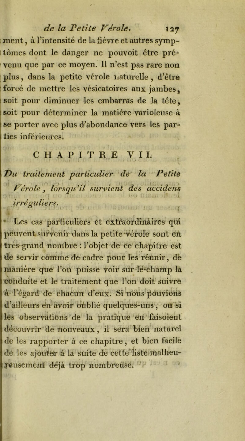 : ment, à l’intensité de la fièvre et autres symp- I lôines dont le danger ne pouvoit être pré- ' venu que par ce moyen. Il n’est pas rare non 1 plus, dans la petite vérole iiaturelle, d’être forcé de mettre les vésicatoires aux jambes, soit pour cbminuer les embarras de la tête, soit pour déterminer la matière varioleuse à se porter avec plus d’abondance vers les par- ties inférieures. C H A P I T R,E VII. ’ » ■ » Du trailement particulier de la Petite Vérole ^ lorsqu’il survient des accidens ' ’ ■ l iri'éguliers. ^ • Les cas particuliers et extfaordinàires qui peuvent survenir dans la petite -vérole sont eïi très-grand nombre ; l’objet de de chapitre est de servir comme de cadre pour lés réunir, dë I manière que l’on puisse voir sür-lë^cbamp la eohduite et le traitement que l’on doit suivre à l’égard de chacun d’eux. Si'nous ^duvioiiS d’ailleurs du* avoir otiblié quelques-uns, ou si les observîitiOns’de'la pratique en faisoient découvrir'de nouveaux, il sera bien naturel de les rapporter à ce chapitre, et bien facile de les ajoùtëtr à la suite de cette^ listé malheu- Teusement déjà trop nombreuse.' '■’i* ^