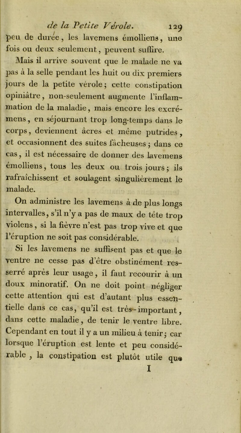 peu de duree, les laveniens éniolliens, une fois ou deux seulement, peuvent suffire. JMais il arrive souvent que le malade ne va pas a la selle pendant les liuit ou dix premiers jours de la petite vérole; cette constipation ojDiniâtre, non-seulement augmente l’inflam- mation de la maladie, mais encore les excré- mens, en séjournant trop long-temps dans le corps, deviennent âcres et même putrides, et occasionnent des suites lâcheuses ; dans ce cas, il est nécessaire de donner des lavemens éniolliens, tous les deux ou trois jours; ils rafraîchissent et soulagent singulièrement le malade. On administre les lavemens à de plus longs intervalles, s’il n’y a pas de maux de tête trop violens, si la fièvre n’est pas trop vive et que l’éruption ne soit pas considérable. Si les lavemens ne suffisent pas et que le ventre ne cesse pas d’étre obstinément res- serré après leur usage, il faut recourir à un doux minoratif. On ne doit point négliger cette attention qui est d’autant plus essen- tielle dans ce cas, qu’il est très*- important, dans cette maladie, de tenir le ventre hbre. Cependant en tout il y a un miheu à tenir; car lorsque l’éruption est lente et peu considé- rable , la constipation est plutôt utile qu»