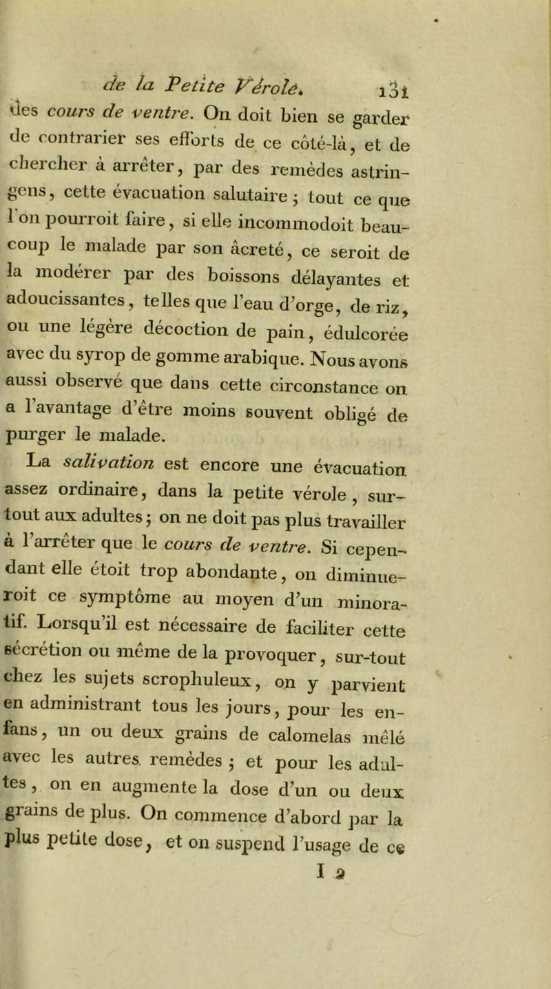 des cours de ventre. On doit bien se gardei* de contrarier ses efforts de ce côté-là, et de chercher à arrêter, par des remèdes astrin- gens, cette évacuation salutaire j tout ce que 1 on pourroit faire, si elle incommodoit beau- coup le malade par son âcreté, ce seroit de la modérer par des boissons délayantes et adoucissantes, telles que l’eau d’orge, de riz, ou une légère décoction de pain, édulcorée avec du syrop de gomme arabique. Nous avons aussi observé que dans cette circonstance on a l’avantage d’être moins souvent obligé de purger le malade. La salivation est encore une ét^acuation assez ordinaire, dans la petite vérole, sur- tout aux adultes ; on ne doit pas plus travailler à l’arrêter que le cours de ventre. Si cepen- dant elle étoit trop abondante, on diminue- roit ce symptôme au moyen d’un minora- tif. Lorsqu’il est nécessaire de faciliter cette sécrétion ou même de la provoquer, sur-tout chez les sujets scrophuleux, on y parvient en administrant tous les jours, pour les en- fans, un ou deux grains de calomelas mêlé avec les autres, remèdes j et pour les adul- tes , on en augmente la dose d’un ou deux grains de plus. On commence d’abord par la plus petite dose, et on suspend l’usage de ce I