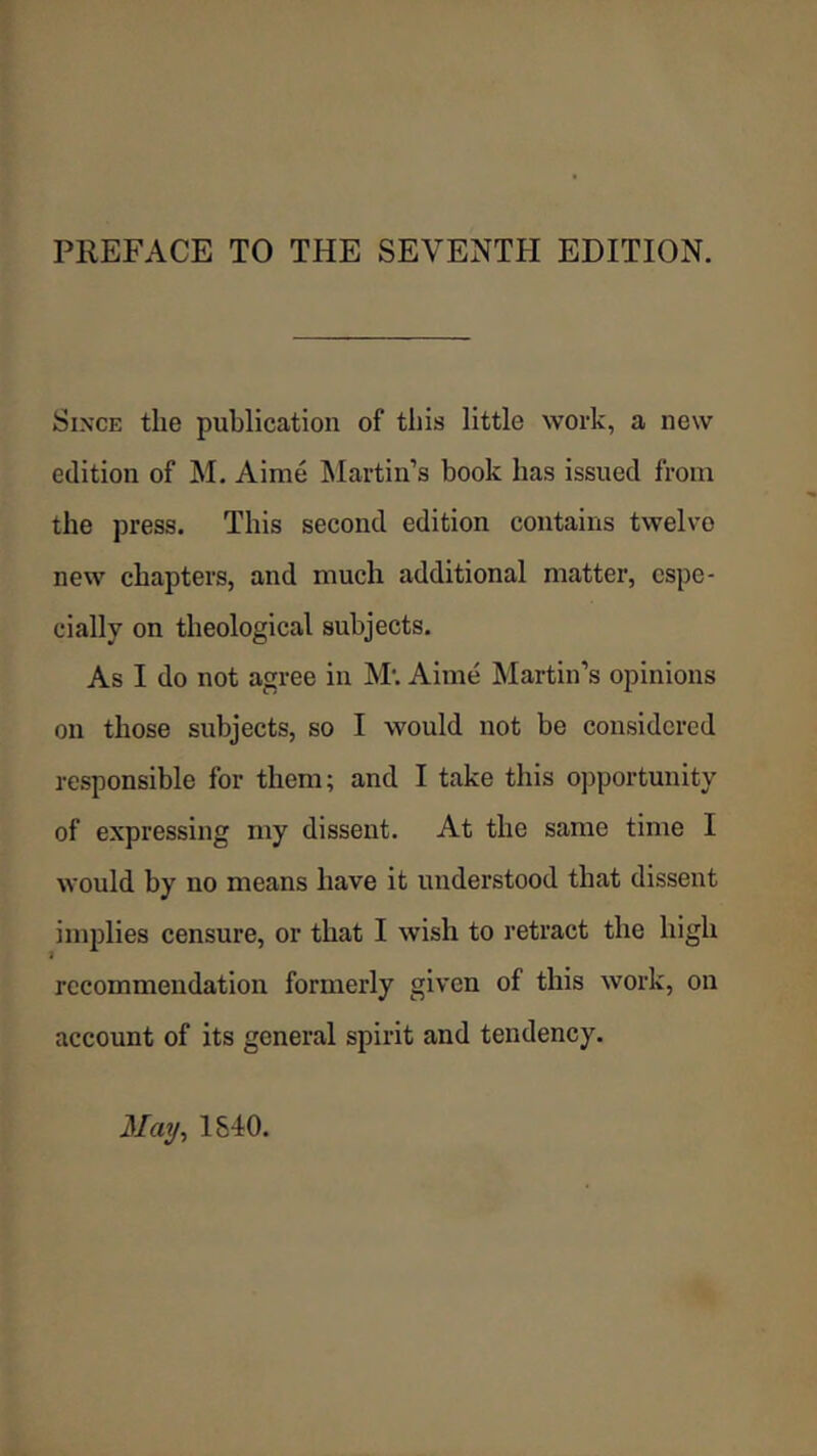 Since the publication of this little work, a new edition of M. Aime Martin’s book has issued from the press. This second edition contains twelve new chapters, and much additional matter, espe- cially on theological subjects. As I do not agree in M; Aime Martin’s opinions on those subjects, so I would not be considered responsible for them; and I take this opportunity of expressing my dissent. At the same time I would by no means have it understood that dissent implies censure, or that I wish to retract the high recommendation formerly given of this work, on account of its general spirit and tendency. May^ 1540.