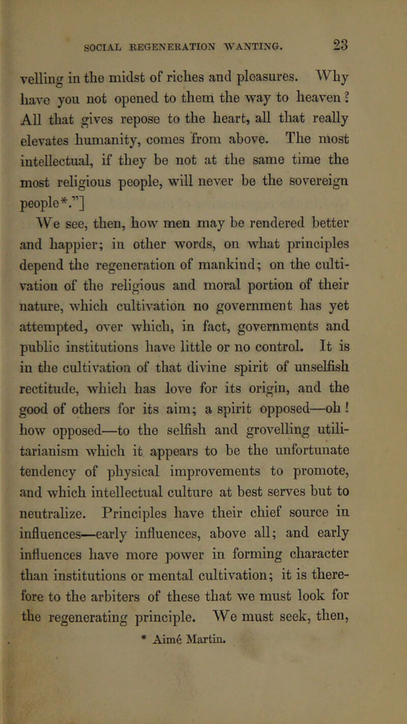 veiling in the midst of riches and pleasures. Why- have you not opened to them the way to heaven 1 All that gives repose to the heart, all that really elevates humanity, comes from above. The most intellectual, if they be not at the same time the most religious people, will never be the sovereign people*.”] AVe see, then, how men may be rendered better and happier; in other words, on what principles depend the regeneration of mankind; on the culti- vation of the religious and moral portion of their nature, which cultivation no government has yet attempted, over which, in fact, governments and public institutions have little or no control. It is in the cultivation of that divine spirit of unselfish rectitude, which has love for its origin, and the good of others for its aim; a spirit opposed—oh ! how opposed—to the selfish and grovelling utili- tarianism which it appears to be the unfortunate tendency of physical improvements to promote, and which intellectual culture at best serves but to neutralize. Principles have their chief source in influences—early influences, above all; and early influences have more power in forming character than institutions or mental cultivation; it is there- fore to the arbiters of these that we must look for the regenerating principle. We must seek, then,