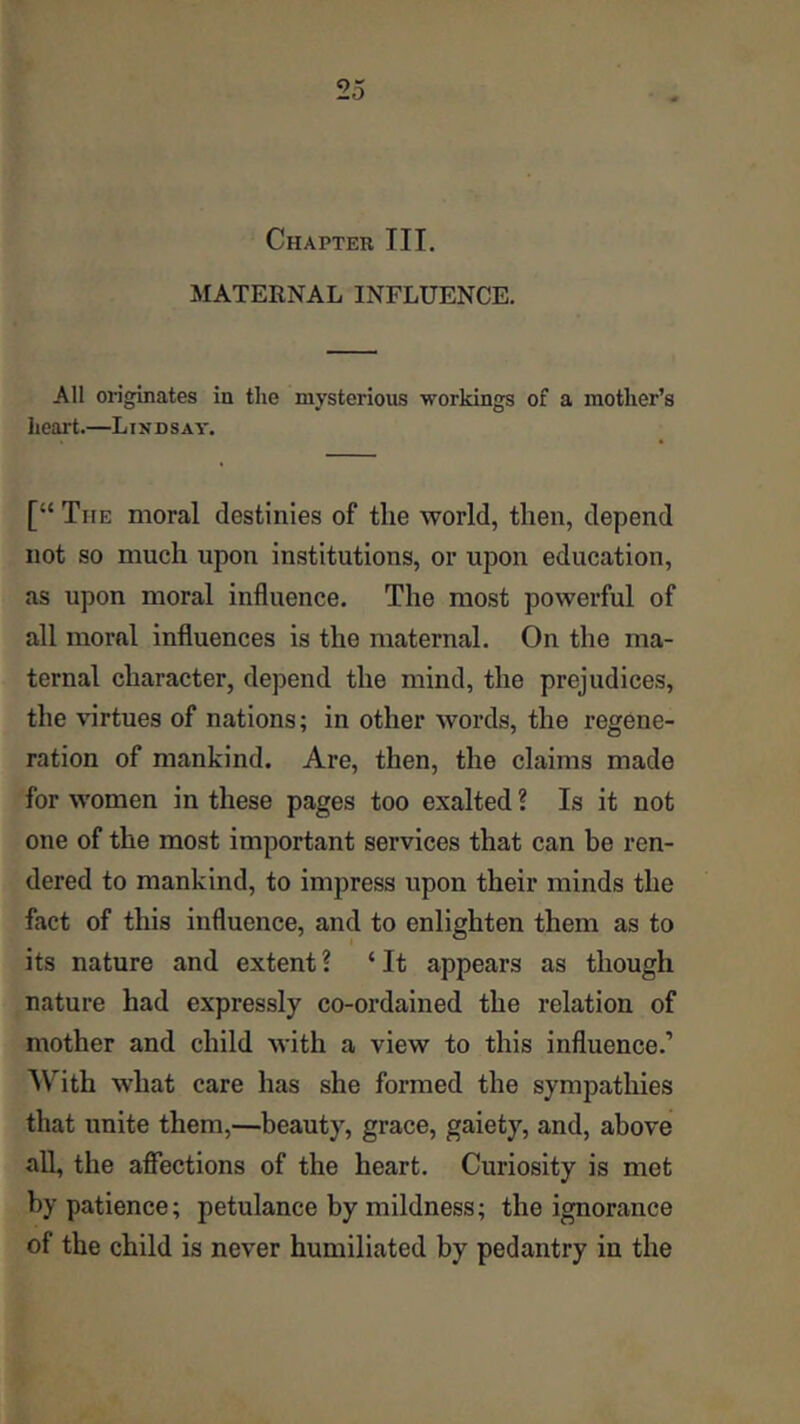 Chapter III, MATERNAL INFLUENCE, All originates in the mysterious workings of a mother’s heart.—Lindsay, [“ The moral destinies of the world, then, depend not so much upon institutions, or upon education, as upon moral influence. The most powerful of all moral influences is the maternal. On the ma- ternal character, depend the mind, the prejudices, the virtues of nations; in other words, the regene- ration of mankind. Are, then, the claims made for women in these pages too exalted ? Is it not one of the most important services that can be ren- dered to mankind, to impress upon their minds the fact of this influence, and to enlighten them as to its nature and extent ? ‘ It appears as though nature had expressly co-ordained the relation of mother and child with a view to this influence.’ AVith what care has she formed the sympathies that unite them,—beauty, grace, gaiety, and, above aU, the aflTections of the heart. Curiosity is met by patience; petulance by mildness; the ignorance of the child is never humiliated by pedantry in the