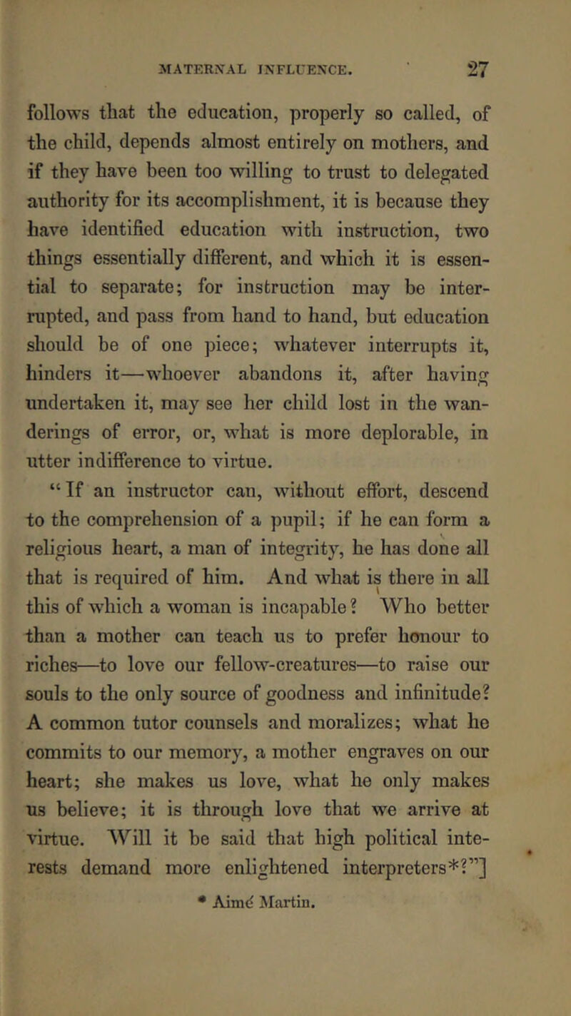 follows that the education, properly so called, of the child, depends almost entirely on mothers, and if they have been too willing to trust to delegated authority for its accomplishment, it is because they have identified education with instruction, two things essentially different, and which it is essen- tial to separate; for instruction may be inter- rupted, and pass from hand to hand, but education should be of one piece; whatever interrupts it, hinders it—whoever abandons it, after havinsf undertaken it, may see her child lost in the wan- derings of error, or, what is more deplorable, in utter indifference to virtue. “If an instructor can, without effort, descend to the comprehension of a pupil; if he can form a religious heart, a man of integrity, he has done all that is required of him. And what is there in all this of w'hich a woman is incapable ? Who better than a mother can teach us to prefer hmiour to riches—to love our fellow-creatures—to raise our souls to the only source of goodness and infinitude? A common tutor counsels and moralizes; what he commits to our memory, a mother engraves on our heart; she makes us love, what he only makes us believe; it is through love that we arrive at virtue. Will it be said that high political inte- rests demand more enlightened interpreters*?”]