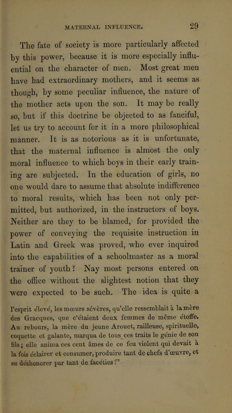 The fate of society is more particularly affected by this power, because it is more especially influ- ential on the character of men. Most great men have had extraordinary mothers, and it seems as though, by some peculiar influence, the nature of the mother acts upon the son. It may be really so, but if this doctrine be objected to as fanciful, let us try to account for it in a more philosophical manner. It is as notorious as it is unfortunate, that the maternal influence is almost the only moral influence to which boys in their early train- ing are subjected. In the education of girls, no one would dare to assume that absolute indifference to moral results, which has been not only per- mitted, but authorized, in the instructors of boys. Neither are they to be blamed, for provided the power of conveying the requisite instruction in Latin and Greek was proved, who ever inquired into the capabilities of a schoolmaster as a moral trainer of youth? Nay most persons entered on the ofl&ce without the slightest notion that they were expected to be such. The idea is quite a I’esprit lesmceurs severes, qii’elle ressemblait a la mere des Gracques, que c’dtaient deux femmes de m^me etoffe. Au rebours, la m^re du jeune Arouet, railleuse, spirituelle, coquette et galante, marqua de tous ces traits le genie de son fils; elle anima ces cent ames de ce feu violent qui devait a la fois dclaiier et consumer, produire tant de cbefs d’oeuvre, et se desbonorer par tant de faceties!”