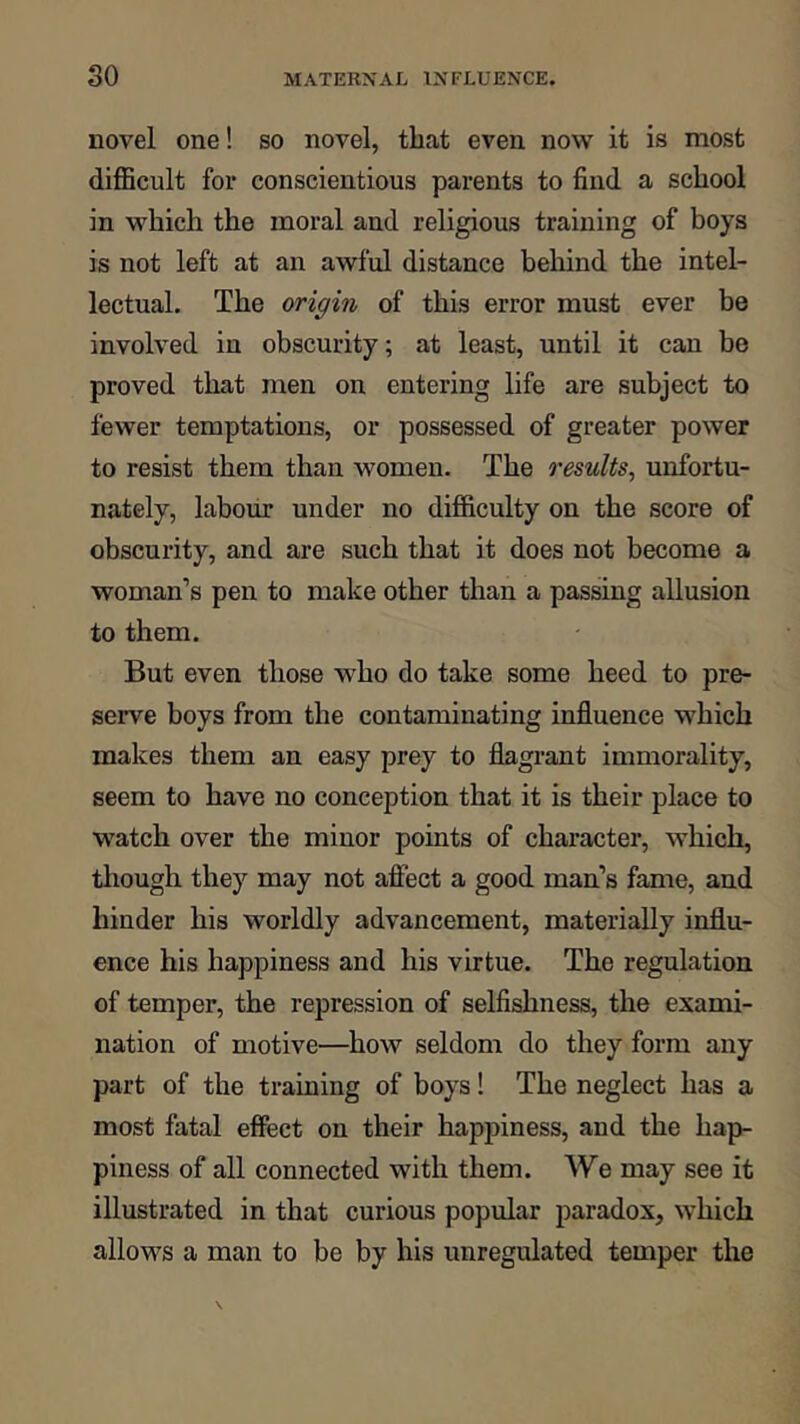 novel one! so novel, that even now it is most difficult for conscientious parents to find a school in which the moral and religious training of boys is not left at an awful distance behind the intel- lectual. The origin of this error must ever be involved in obscurity; at least, until it can be proved that men on entering life are subject to fewer temptations, or possessed of greater power to resist them than women. The results, unfortu- nately, labour under no difficulty on the score of obscurity, and are such that it does not become a woman’s pen to make other than a passing allusion to them. But even those who do take some heed to pre- serve boys from the contaminating influence which makes them an easy prey to flagrant immorality, seem to have no conception that it is their place to watch over the minor points of character, which, though they may not afiect a good man’s fame, and hinder his worldly advancement, materially influ- ence his happiness and his virtue. The regulation of temper, the repression of selfishness, the exami- nation of motive—how seldom do they form any part of the training of boys 1 The neglect has a most fatal efiect on their happiness, and the hap- piness of all connected with them. We may see it illustrated in that curious popular paradox, which allows a man to be by his unregulated temper the