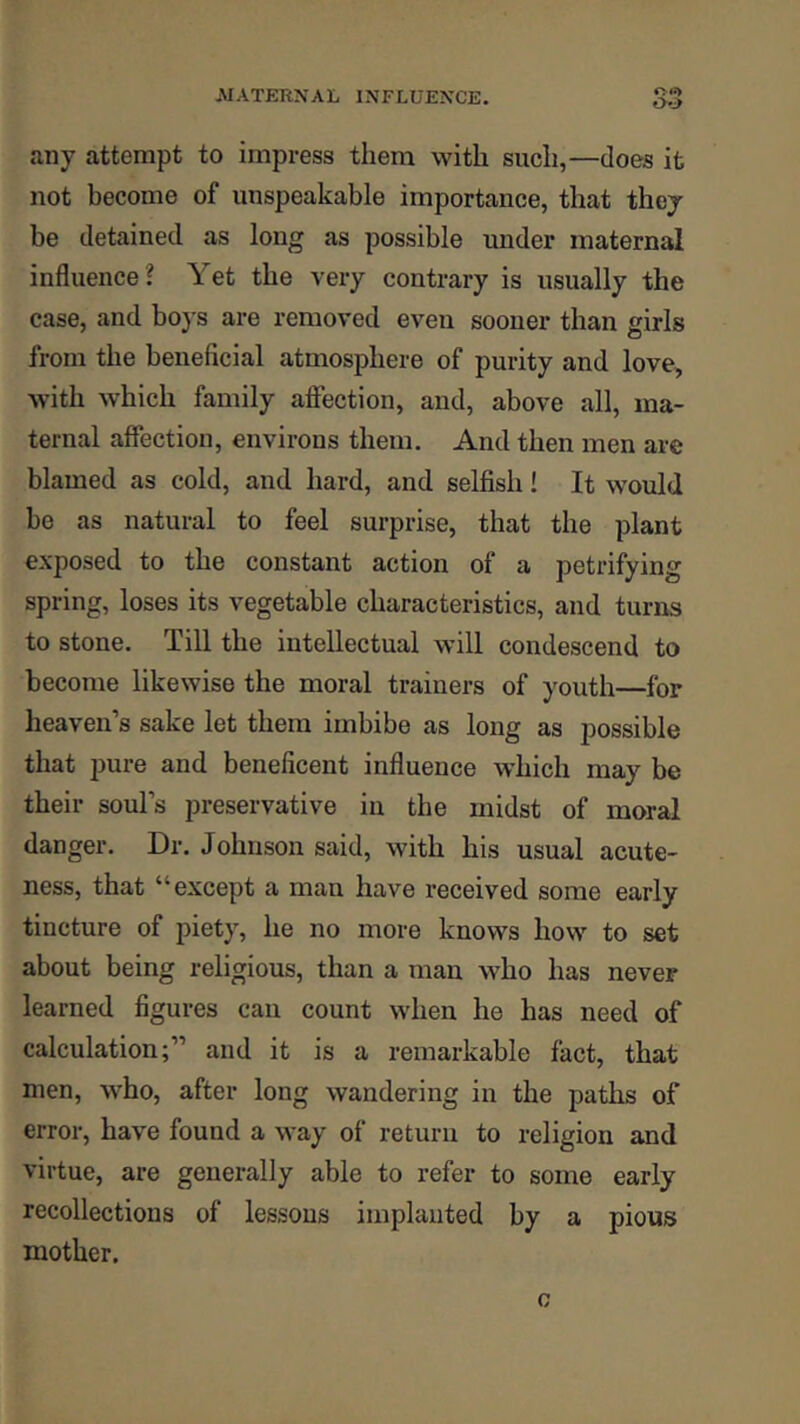 any attempt to impress them with such,—does it not become of unspeakable importance, that they be detained as long as possible under maternal influence? Yet the very contrary is usually the case, and boys are removed even sooner than girls from the beneficial atmosphere of purity and love, with which family affection, and, above all, ma- ternal affection, environs them. And then men are blamed as cold, and hard, and selfish! It would be as natural to feel surprise, that the plant exposed to the constant action of a petrifying spring, loses its vegetable characteristics, and turns to stone. Till the intellectual will condescend to become likewise the moral trainers of youth—for heaven’s sake let them imbibe as long as possible that j)ure and beneficent influence which may be their soul’s preservative in the midst of moral danger. Dr. Johnson said, with his usual acute- ness, that “except a man have received some early tincture of piety, he no more knows how to set about being religious, than a man who has never learned figures cau count when he has need of calculation;” and it is a remarkable fact, that men, who, after long wandering in the paths of error, have found a way of return to religion and virtue, are generally able to refer to some early recollections of lessons implanted by a pious mother.