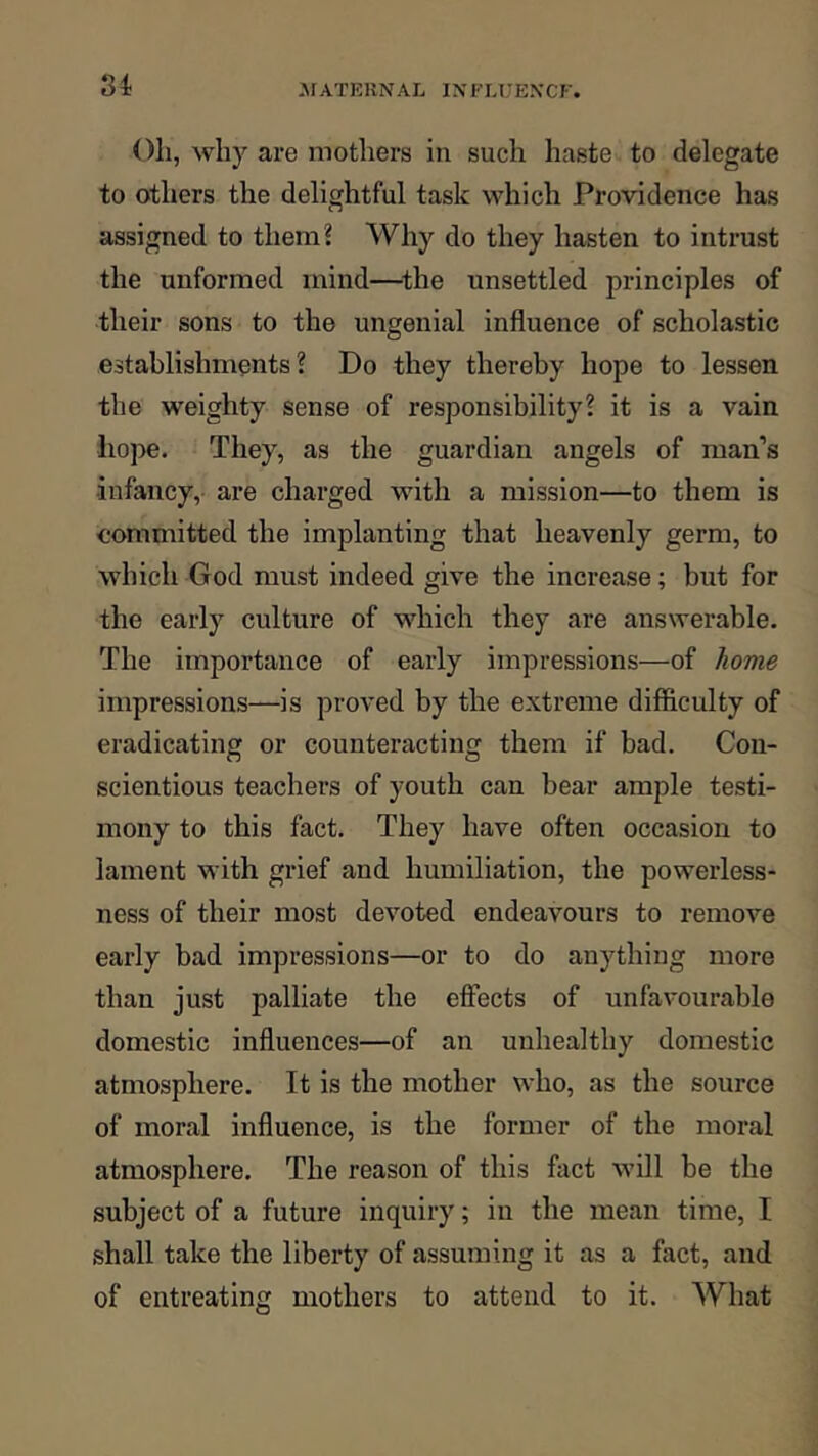 8i Oh, why are mothers in such haste to delegate to others the delightful task which Providence has assigned to them? Why do they hasten to intrust the unformed mind—^the unsettled principles of their sons to the ungenial influence of scholastic establishments? Do they thereby hope to lessen the weighty sense of responsibility? it is a vain hope. They, as the guardian angels of man’s ■infancy, are charged with a mission—to them is committed the implanting that heavenly germ, to which God must indeed give the increase; but for the early culture of which they are answerable. The importance of early impressions—of home impressions—is proved by the extreme difficulty of eradicating or counteracting them if bad. Con- scientious teachers of youth can bear ample testi- mony to this fact. They have often occasion to lament with grief and humiliation, the powerless- ness of their most devoted endeavours to remove early bad impressions—or to do anything more than just palliate the effects of unfavourable domestic influences—of an unhealthy domestic atmosphere. It is the mother who, as the source of moral influence, is the former of the moral atmosphere. The reason of this fact will be the subject of a future inquiry; in the mean time, I shall take the liberty of assuming it as a fact, and of entreating mothers to attend to it. What