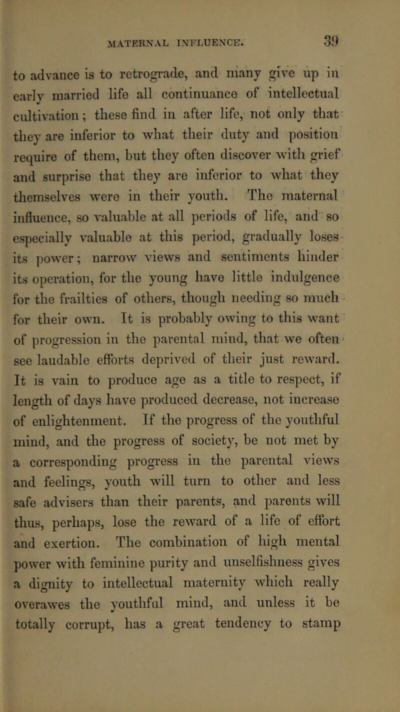 to advance is to retrograde, and many give up in early married life all continuance of intellectual cultivation; these find in after life, not only that' they are inferior to what their duty and position require of them, but they often discover with grief and surprise that they are inferior to what they tliemselves were in their youth. The maternal influence, so valuable at all periods of life, and so especially valuable at this period, gradually loses its power; narrow views and sentiments hinder its operation, for the young have little indulgence for the frailties of others, though needing so much for their own. It is probably owing to this want of progression in the parental mind, that we often* see laudable efforts deprived of their just reward. It is vain to produce age as a title to respect, if length of days have produced decrease, not increase of enlightenment. If the progress of the youthful mind, and the progress of society, be not met by a corresponding progi-ess in the parental views and feelings, youth will turn to other and less safe advisers than their parents, and parents will thus, perhaps, lose the reward of a life of effort and exertion. The combination of high mental power with feminine purity and unselfishness gives a dignity to intellectual maternity which really overawes the youthful mind, and unless it be totally corrupt, has a great tendency to stamp