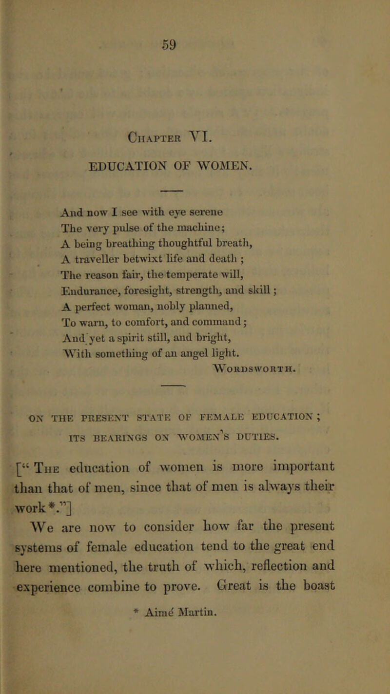 Chapter YI. EDUCATION OF WOMEN. And now I see with eye serene The very pulse of the machine; A being breathing thoughtful breatli, A traveller betwixt life and death ; The reason fair, the temperate will. Endurance, foresight, strength, and skill; A perfect woman, nobly planned. To warn, to comfort, and command; And yet a spirit still, and bright. With something of an angel light. WoiiuswoniH. ON THE PRESENT STATE OF FEMALE EDUCATION ; ITS BEARINGS ON WOMEn’s DUTIES. [“ The education of women is more important tlian that of men, since that of men is always their work *.”] We are now to consider how far the present systems of female education tend to the great end here mentioned, the truth of which, reflection and experience combine to prove. Creat is the boast