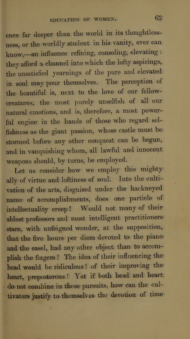 ence far deeper than the world in its thoughtless- ness, or the worldly student in his vanity, ever can know,—an influence refining, consoling, elevating : they afford a channel into which the lofty aspirings, the unsatisfied yearnings of the pure and elevated in soul may pour themselves. The perception ol the beautiful is, next to the love of our fellow- creatures, the most purely unselfish of all our natural emotions, and is, therefore, a most power- ful engine in the hands of those who regard sel- fishness as the giant passion, whose castle must be stormed before any other conquest can be begun, and in vanquishing wdiom, all lawful and innocent weapons should, by turns, be employed. Let us consider how we employ this mighty allv of virtue and loftiness of soul. Into the culti- ¥ vation of the arts, disguised under the hackneyed name of accomplishments, does one particle of intellectuality creep? Would not many of their ablest professors and most intelligent practitioners stare, with unfeigned wonder, at the supposition, that the five hours per diem devoted to the piano and the easel, had any other object than to accom- phsh the fingers ? The idea of their influencing the head would be ridiculous! of their improving the heart, preposterous ! Yet if both head and heart do not combine in these pursuits, how can the cul- tivators justify to themselves the devotion of time