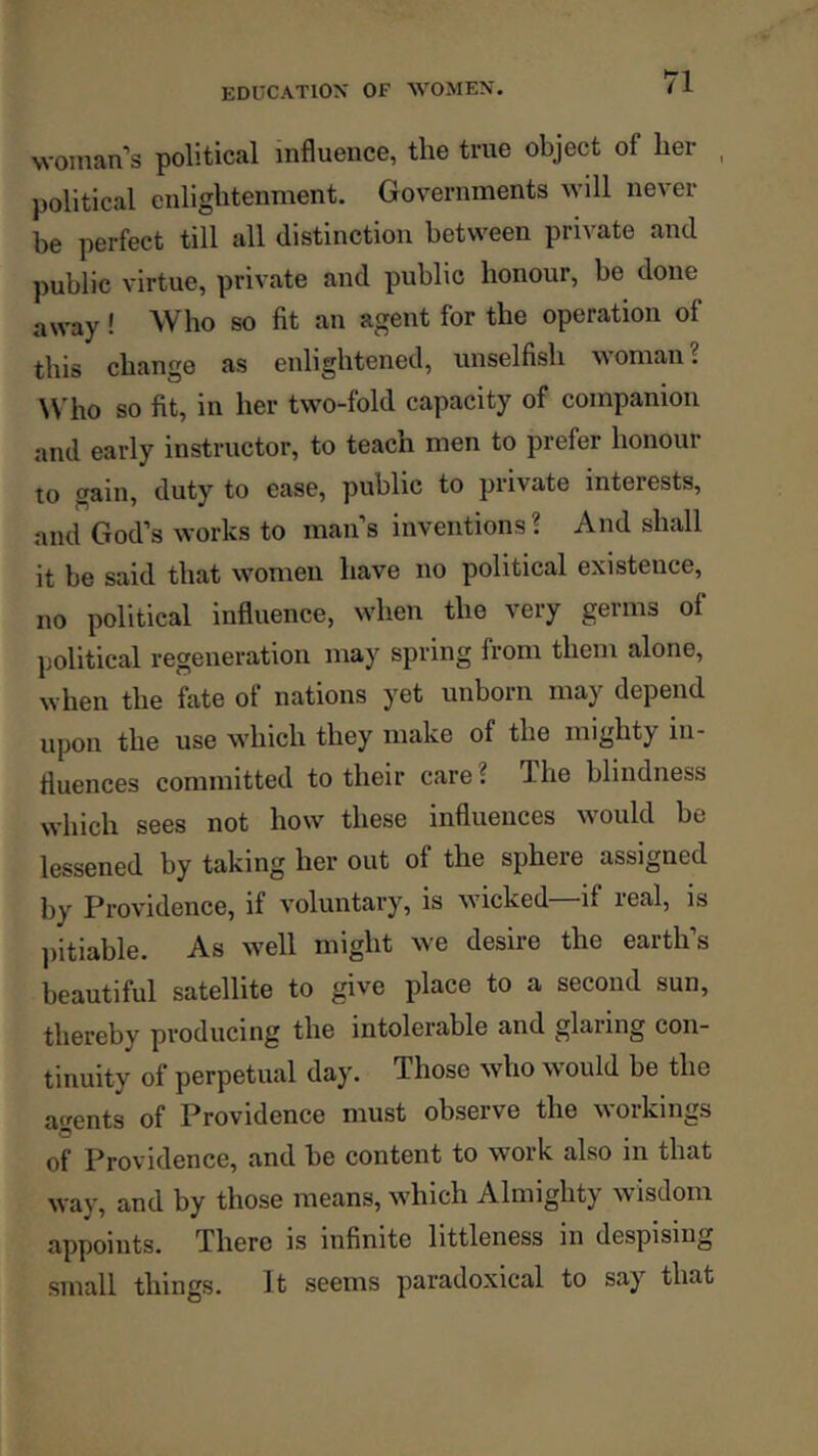 woman’s political influence, the true object of her political enlightenment. Governments will never be perfect till all distinction between private and public virtue, private and public honour, be done away! Who so fit an agent for the operation of this change as enlightened, unselfish woman? Who so fit, in her two-fold capacity of companion and early instructor, to teach men to prefer honour to gain, duty to ease, public to private interests, and God’s works to man’s inventions ? And shall it be said that women have no political existence, no political influence, wdien the very germs of political regeneration may spring from them alone, when the fate of nations yet unborn may depend upon the use wdiich they make of the mighty in- fluences committed to their care ? The blindness which sees not how these influences w'ould be lessened by taking her out of the sphere assigned by Providence, if voluntary, is wncked—if real, is l)itiable. As w^ell might we desire the earth’s beautiful satellite to give place to a second sun, thereby producing the intolerable and glaring con- tinuity of perpetual day. Those who w^ould be the agents of Providence must observe the workings of Providence, and be content to work also in that way, and by those means, which Almighty wisdom appoints. There is infinite littleness in despising small things. It seems paradoxical to say that