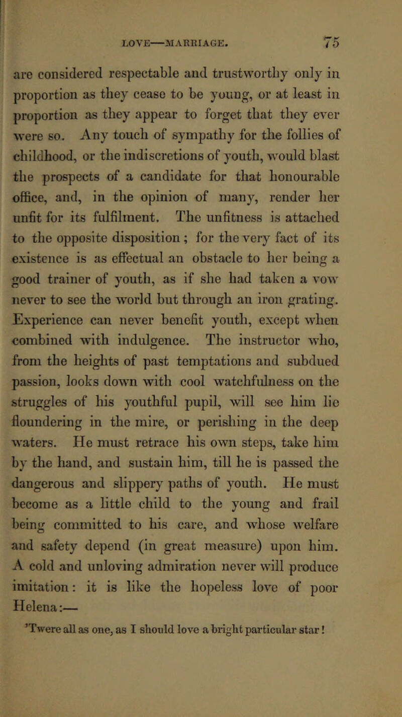 are considered respectable and trustworthy only in proportion as they cease to be young, or at least in proportion as they appear to forget that they ever were so. Any touch of sympathy for the follies of childhood, or the indiscretions of youth, would blast the prospects of a candidate for that honourable office, and, in the opinion of many, render her unfit for its fulfilment. The unfitness is attached to the opposite disposition ; for the very fact of its e.vistence is as effectual an obstacle to her being a good trainer of youth, as if she had taken a vow never to see the world but through an iron grating. Experience can never benefit youth, except when combined with indulgence. The instructor who, from the heights of past temptations and subdued passion, looks down with cool watchfulness on the struggles of his youthful pupil, will see him lie floundering in the mire, or perishing in the deep waters. He must retrace his own steps, take him by the hand, and sustain him, till he is passed the dangerous and slippery^ paths of youth. He must become as a little child to the young and frail being committed to his care, and whose welfare and safety depend (in great measure) upon him. A cold and unloving admiration never will produce imitation: it is like the hopeless love of poor Helena:— ’Twere all as one, as I should love a bright particular star!