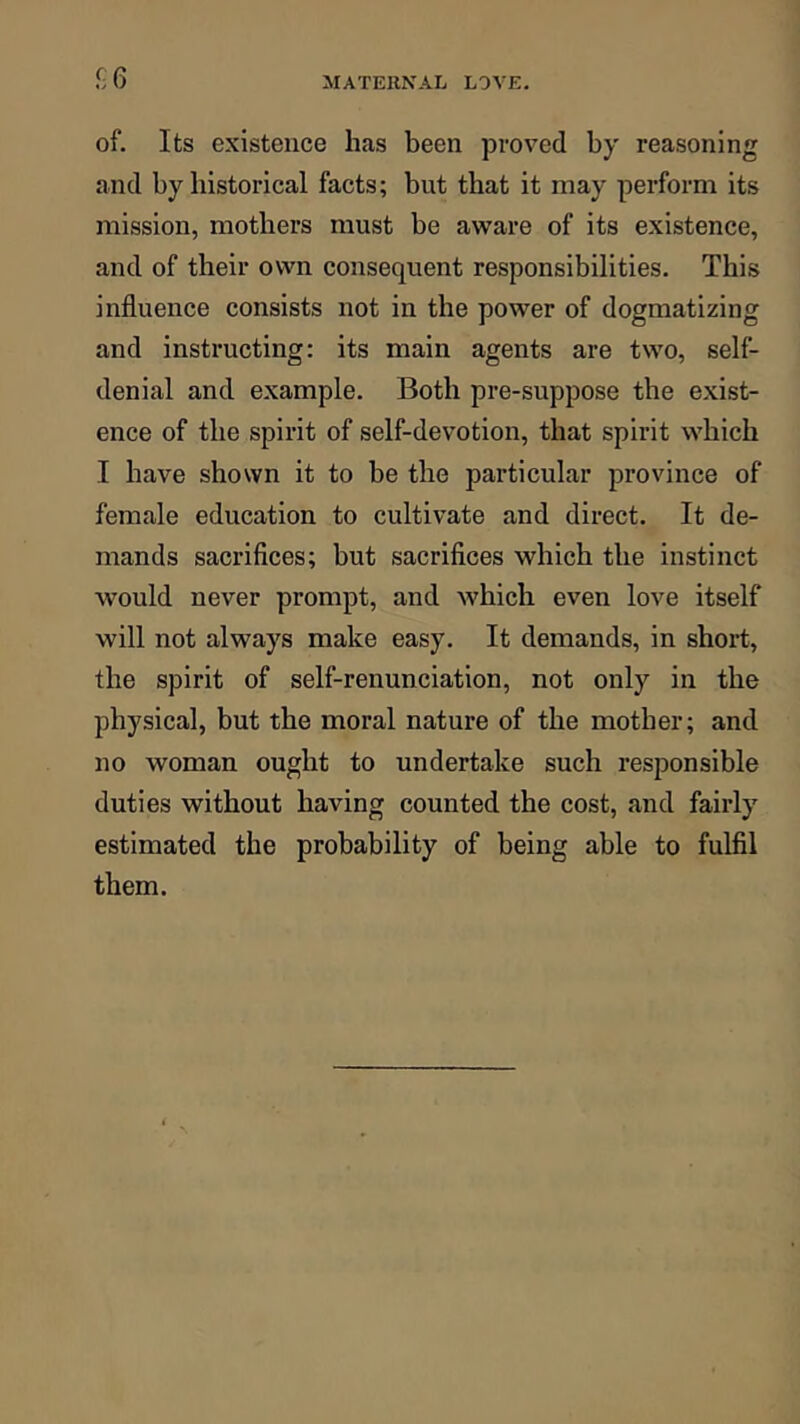 !]6 of. Its existence has been proved by reasoning and by historical facts; but that it may perform its mission, mothers must be aware of its existence, and of their own consequent responsibilities. This influence consists not in the power of dogmatizing and instructing: its main agents are two, self- denial and example. Both pre-suppose the exist- ence of the spirit of self-devotion, that spirit which I have shown it to be the particular province of female education to cultivate and direct. It de- mands sacrifices; but sacrifices which the instinct would never prompt, and which even love itself will not always make easy. It demands, in short, the spirit of self-renunciation, not only in the physical, but the moral nature of the mother; and no woman ought to undertake such responsible duties without having counted the cost, and fairly estimated the probability of being able to fulfil them.